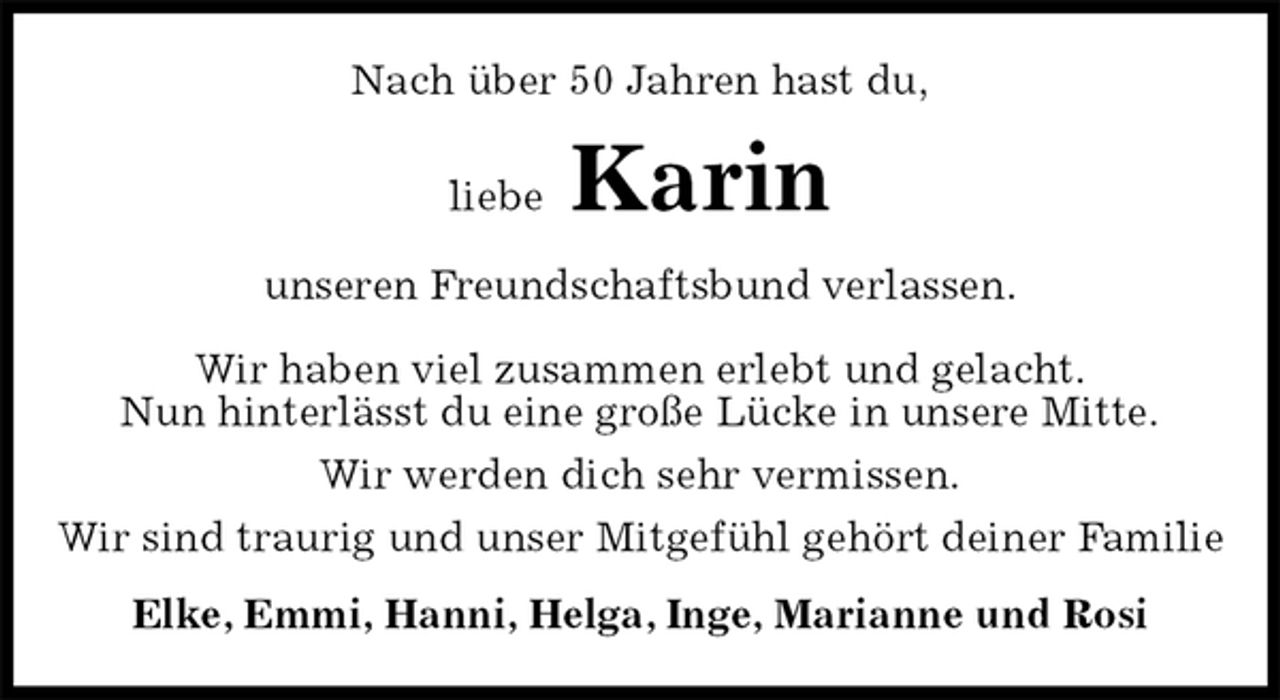 <p>Nach über 50 Jahren hast du,<br />liebe Karin<br />unseren Freundschaftsbund verlassen.</p><p>Wir haben viel zusammen erlebt und gelacht.<br />Nun hinterlässt du eine große Lücke in unsere Mitte.<br />Wir werden dich sehr vermissen.<br />Wir sind traurig und unser Mitgefühl gehört deiner Familie<br />Elke, Emmi, Hanni, Helga, Inge, Marianne und Rosi</p>