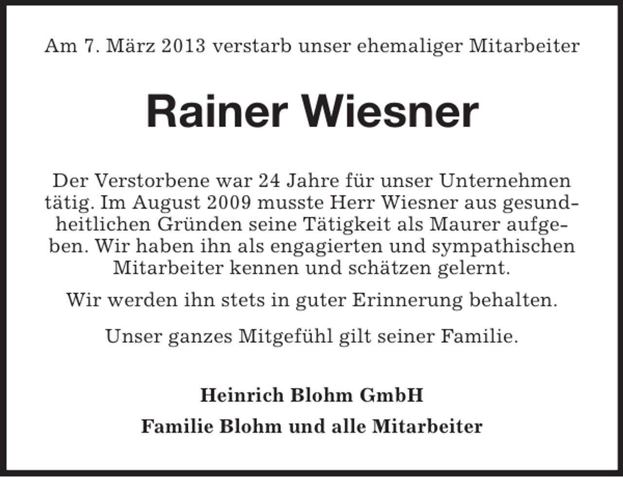 <p>Am 7. März 2013 verstarb unser ehemaliger Mitarbeiter</p><p>Rainer Wiesner<br />Der Verstorbene war 24 Jahre für unser Unternehmen<br />tätig. Im August 2009 musste Herr Wiesner aus gesundheitlichen Gründen seine Tätigkeit als Maurer aufgeben. Wir haben ihn als engagierten und sympathischen<br />Mitarbeiter kennen und schätzen gelernt.<br />Wir werden ihn stets in guter Erinnerung behalten.<br />Unser ganzes Mitgefühl gilt seiner Familie.<br />Heinrich Blohm GmbH<br />Familie Blohm und alle Mitarbeiter</p>