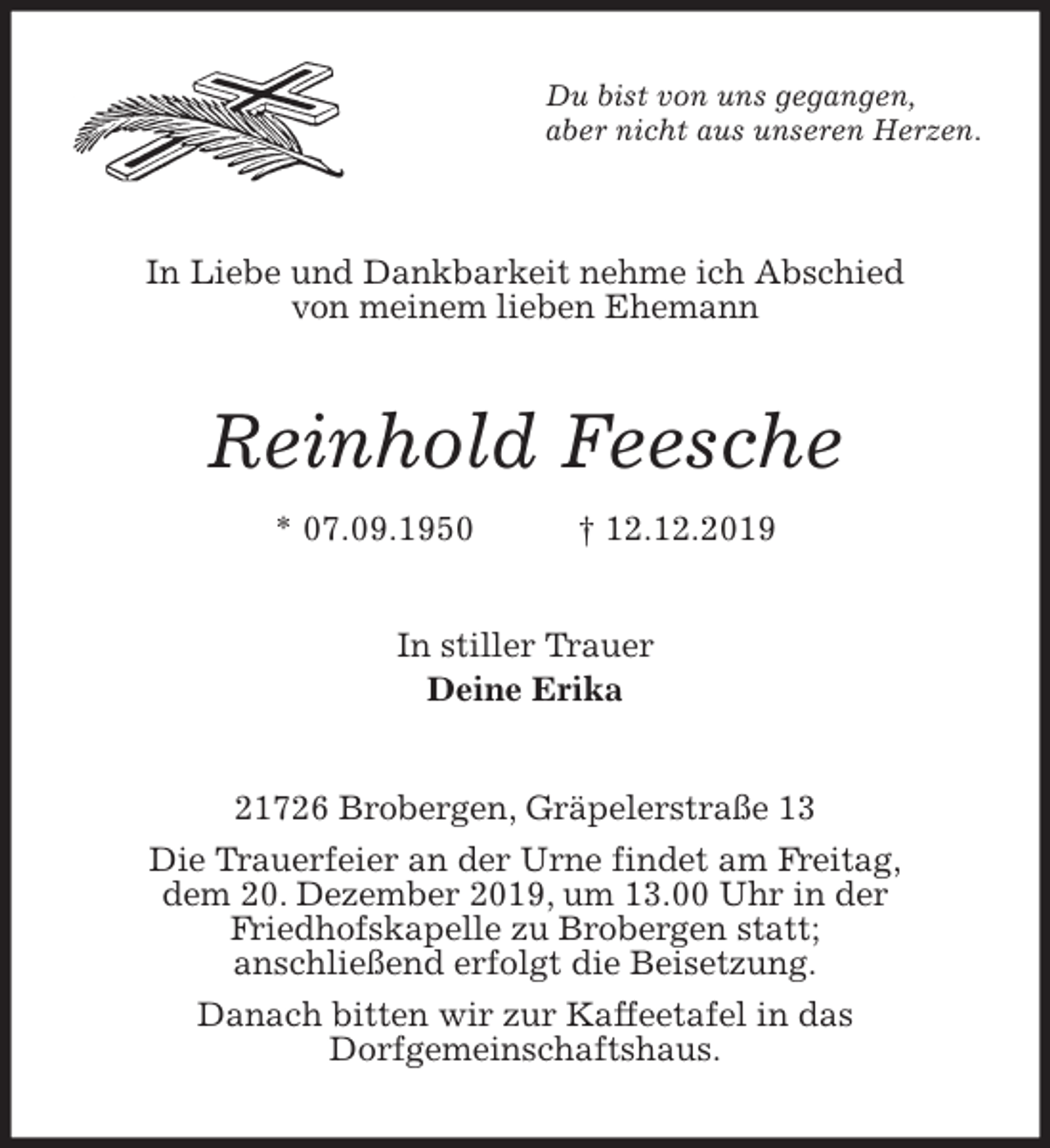 <p>Du bist von uns gegangen,<br />aber nicht aus unseren Herzen.<br />In Liebe und Dankbarkeit nehme ich Abschied<br />von meinem lieben Ehemann<br />Reinhold Feesche<br />* 07.09.1950 † 12.12.2019<br />In stiller Trauer<br />Deine Erika<br />21726 Brobergen, Gräpelerstraße 13<br />Die Trauerfeier an der Urne findet am Freitag,<br />dem 20. Dezember 2019, um 13.00 Uhr in der<br />Friedhofskapelle zu Brobergen statt;<br />anschließend erfolgt die Beisetzung.<br />Danach bitten wir zur Kaffeetafel in das<br />Dorfgemeinschaftshaus.</p>