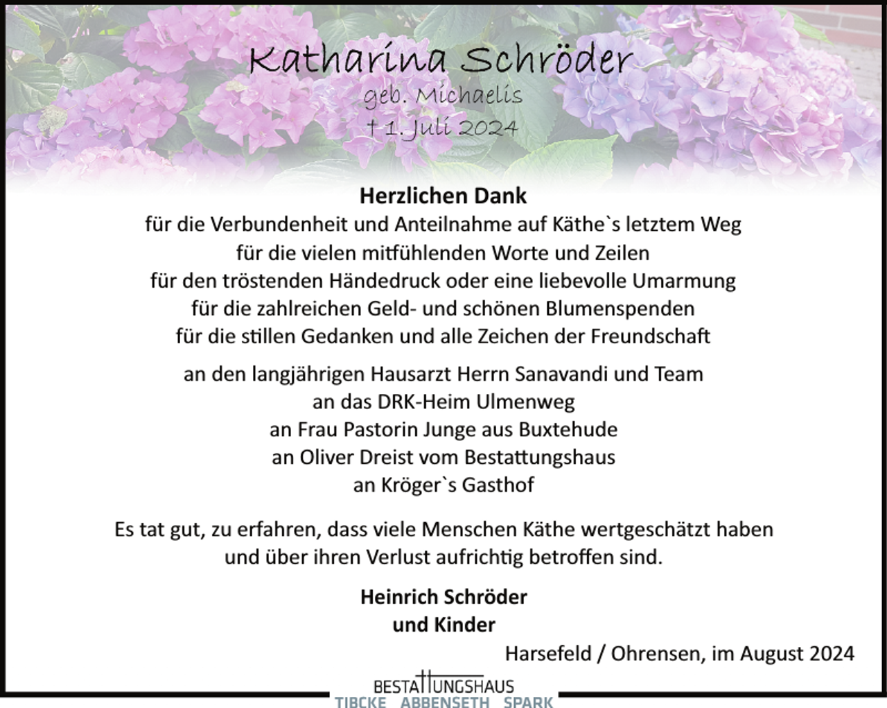 <p>geb. Michaelis<br />† 1. Juli 2024<br />Herzlichen Dank</p><p>für die Verbundenheit und Anteilnahme auf Käthe`s letztem Weg<br />für die vielen mi�ühlenden Worte und Zeilen<br />für den tröstenden Händedruck oder eine liebevolle Umarmung<br />für die zahlreichen Geld­ und schönen Blumenspenden<br />für die s�llen Gedanken und alle Zeichen der Freundscha�<br />an den langjährigen Hausarzt Herrn Sanavandi und Team<br />an das DRK­Heim Ulmenweg<br />an Frau Pastorin Junge aus Buxtehude<br />an Oliver Dreist vom Besta�ungshaus<br />an Kröger`s Gasthof<br />Es tat gut, zu erfahren, dass viele Menschen Käthe wertgeschätzt haben<br />und über ihren Verlust aufrich�g betroﬀen sind.<br />Heinrich Schröder<br />und Kinder<br />Harsefeld / Ohrensen, im August 2024</p>