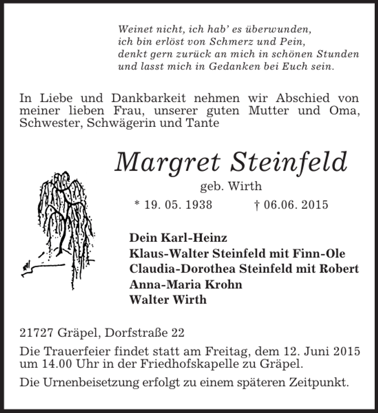 <p>Weinet nicht, ich hab’ es überwunden,<br />ich bin erlöst von Schmerz und Pein,<br />denkt gern zurück an mich in schönen Stunden<br />und lasst mich in Gedanken bei Euch sein.<br />In Liebe und Dankbarkeit nehmen wir Abschied von<br />meiner lieben Frau, unserer guten Mutter und Oma, Schwester, Schwägerin und Tante<br />Margret Steinfeld<br />geb. Wirth<br />* 19. 05. 1938 † 06.06. 2015<br />Dein Karl-Heinz<br />Klaus-Walter Steinfeld mit Finn-Ole<br />Claudia-Dorothea Steinfeld mit Robert<br />Anna-Maria Krohn<br />Walter Wirth<br />21727 Gräpel, Dorfstraße 22<br />Die Trauerfeier findet statt am Freitag, dem 12. Juni 2015 um 14.00 Uhr in der Friedhofskapelle zu Gräpel.<br />Die Urnenbeisetzung erfolgt zu einem späteren Zeitpunkt.</p>