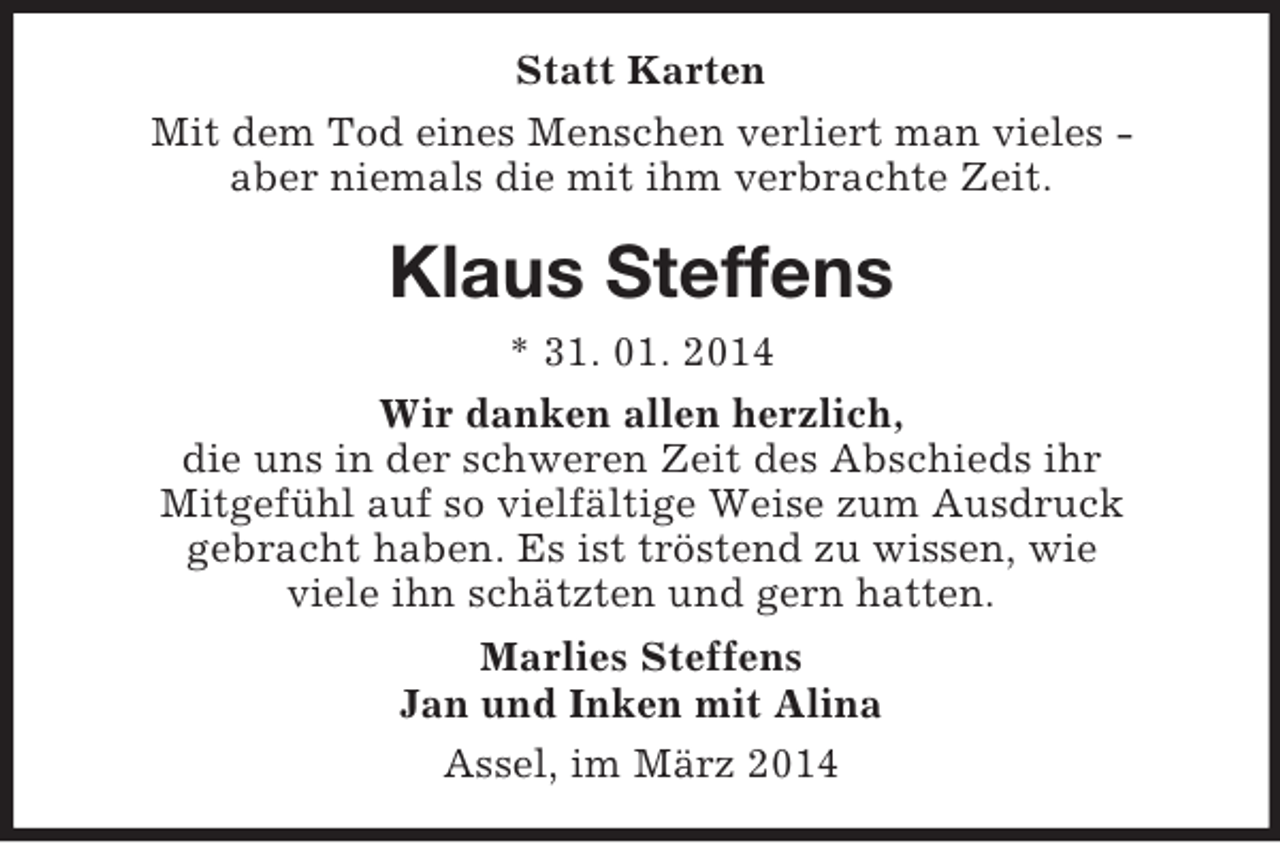 <p>Statt Karten<br />Mit dem Tod eines Menschen verliert man vieles -<br />aber niemals die mit ihm verbrachte Zeit.<br />Klaus Steffens<br />* 31. 01. 2014<br />Wir danken allen herzlich,<br />die uns in der schweren Zeit des Abschieds ihr<br />Mitgefühl auf so vielfältige Weise zum Ausdruck<br />gebracht haben. Es ist tröstend zu wissen, wie<br />viele ihn schätzten und gern hatten.<br />Marlies Steffens<br />Jan und Inken mit Alina<br />Assel, im März 2014</p>