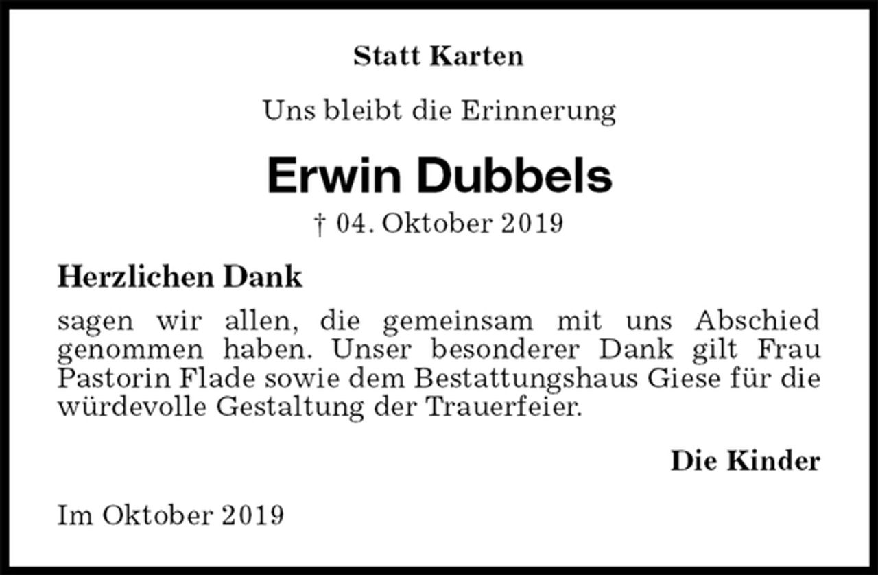<p>Statt Karten<br />Uns bleibt die Erinnerung<br />Erwin Dubbels<br />† 04. Oktober 2019<br />Herzlichen Dank<br />sagen wir allen, die gemeinsam mit uns Abschied<br />genommen haben. Unser besonderer Dank gilt Frau Pastorin Flade sowie dem Bestattungshaus Giese für die würdevolle Gestaltung der Trauerfeier.<br />Die Kinder<br />Im Oktober 2019</p>