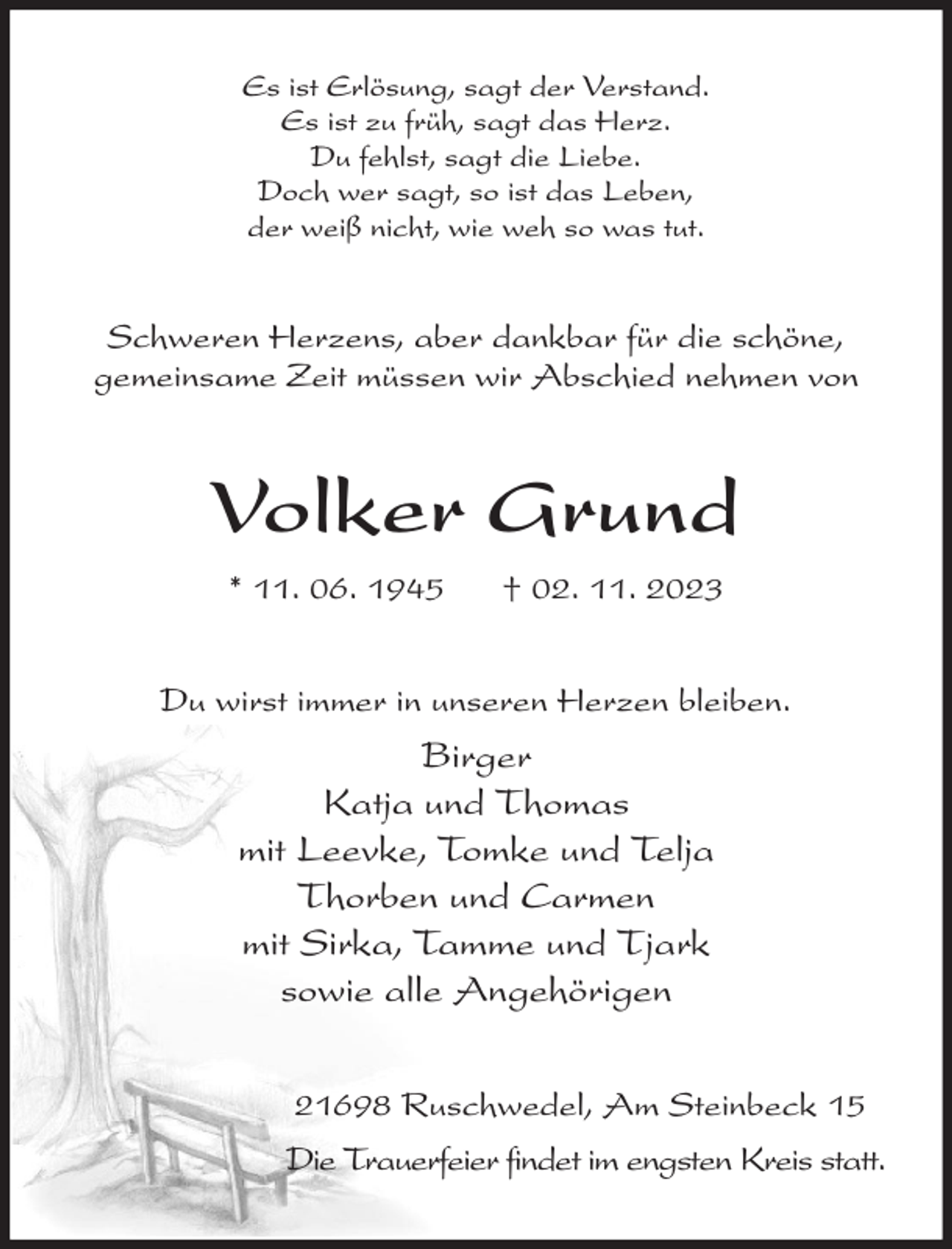 <p>Es ist Erlösung, sagt der Verstand.<br />Es ist zu früh, sagt das Herz.<br />Du fehlst, sagt die Liebe.<br />Doch wer sagt, so ist das Leben,<br />der weiß nicht, wie weh so was tut.<br />Schweren Herzens, aber dankbar für die schöne,<br />gemeinsame Zeit müssen wir Abschied nehmen von<br />Volker Grund<br />* 11. 06. 1945 † 02. 11. 2023<br />Du wirst immer in unseren Herzen bleiben.<br />Birger<br />Katja und Thomas<br />mit Leevke, Tomke und Telja<br />Thorben und Carmen<br />mit Sirka, Tamme und Tjark<br />sowie alle Angehörigen<br />21698 Ruschwedel, Am Steinbeck 15<br />Die Trauerfeier findet im engsten Kreis statt.</p>