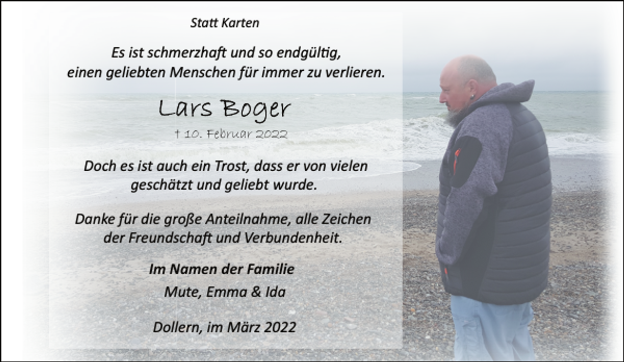 <p>Statt Karten<br />Es ist schmerzhaft und so endgültig,<br />einen geliebten Menschen für immer zu verlieren.<br />Lars Boger<br />† 10. Februar 2022<br />Doch es ist auch ein Trost, dass er von vielen<br />geschätzt und geliebt wurde.<br />Danke für die große Anteilnahme, alle Zeichen<br />der Freundschaft und Verbundenheit.<br />Im Namen der Familie<br />Mute, Emma &amp; Ida<br />Dollern, im März 2022</p>