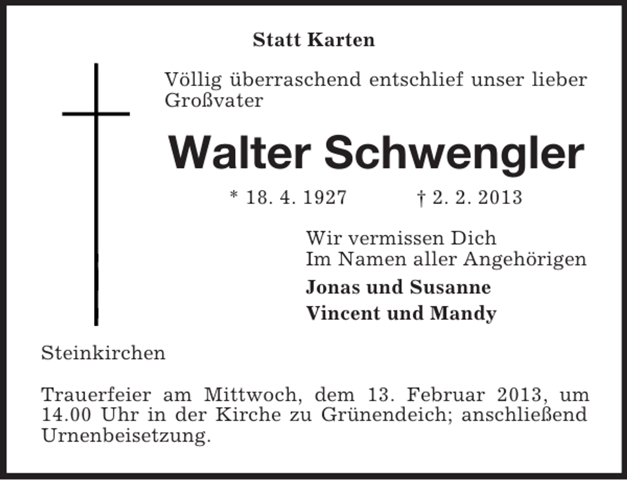 <p>Statt Karten<br />Völlig überraschend entschlief unser lieber<br />Großvater</p><p>Walter Schwengler<br />* 18. 4. 1927</p><p>† 2. 2. 2013</p><p>Wir vermissen Dich<br />Im Namen aller Angehörigen<br />Jonas und Susanne<br />Vincent und Mandy<br />Steinkirchen<br />Trauerfeier am Mittwoch, dem 13. Februar 2013, um<br />14.00 Uhr in der Kirche zu Grünendeich; anschließend<br />Urnenbeisetzung.</p>