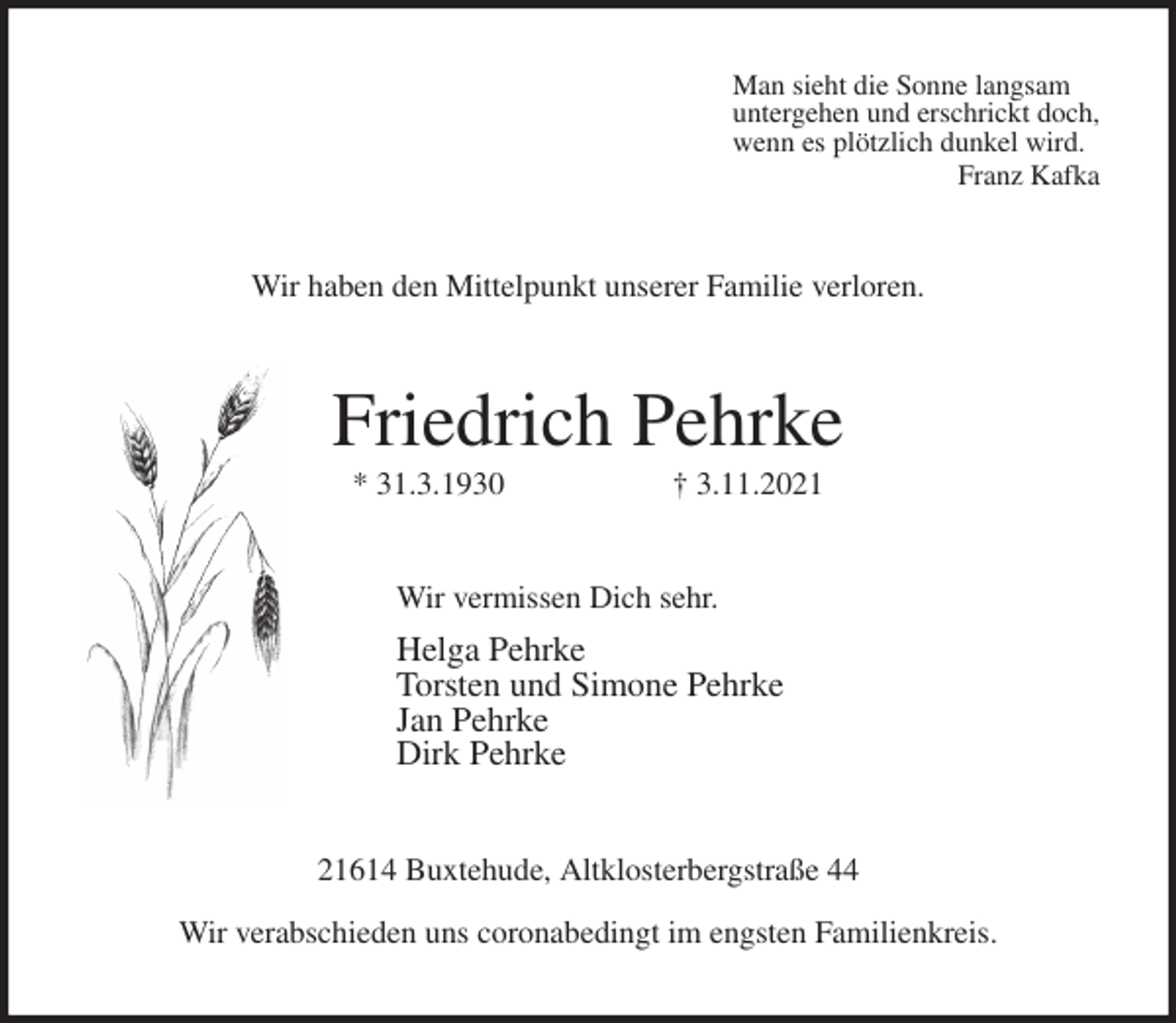 <p>Man sieht die Sonne langsam<br />untergehen und erschrickt doch,<br />wenn es plötzlich dunkel wird.<br />Franz Kafka<br />Wir haben den Mittelpunkt unserer Familie verloren.<br />Friedrich Pehrke<br />* 31.3.1930 † 3.11.2021<br />Wir vermissen Dich sehr.<br />Helga Pehrke<br />Torsten und Simone Pehrke<br />Jan Pehrke<br />Dirk Pehrke<br />21614 Buxtehude, Altklosterbergstraße 44<br />Wir verabschieden uns coronabedingt im engsten Familienkreis.</p>