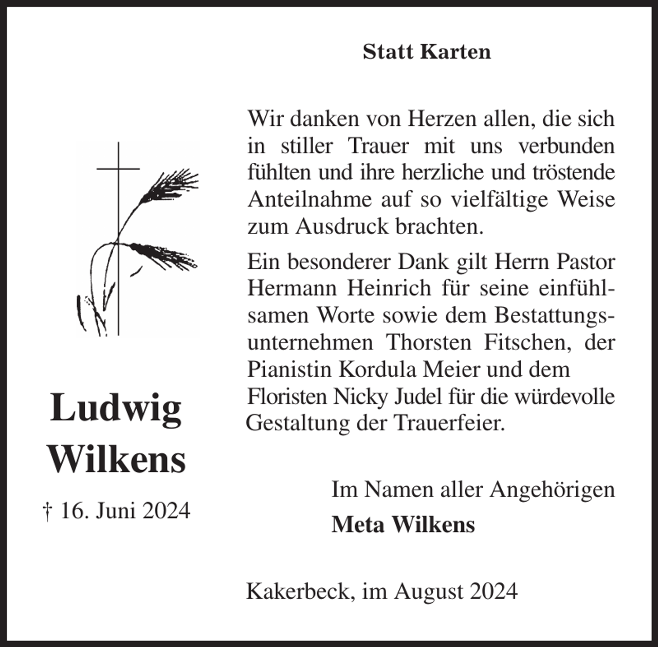 <p>Statt Karten<br />Wir danken von Herzen allen, die sich in stiller Trauer mit uns verbunden fühlten und ihre herzliche und tröstende Anteilnahme auf so vielfältige Weise zum Ausdruck brachten.<br />Ein besonderer Dank gilt Herrn Pastor Hermann Heinrich für seine einfühlsamen Worte sowie dem Bestattungsunternehmen Thorsten Fitschen, der Pianistin Kordula Meier und dem<br />Floristen Nicky Judel für die würdevolle Gestaltung der Trauerfeier.<br />Im Namen aller Angehörigen<br />Meta Wilkens<br />Kakerbeck, im August 2024<br />Ludwig<br />Wilkens<br />† 16. Juni 2024</p>
