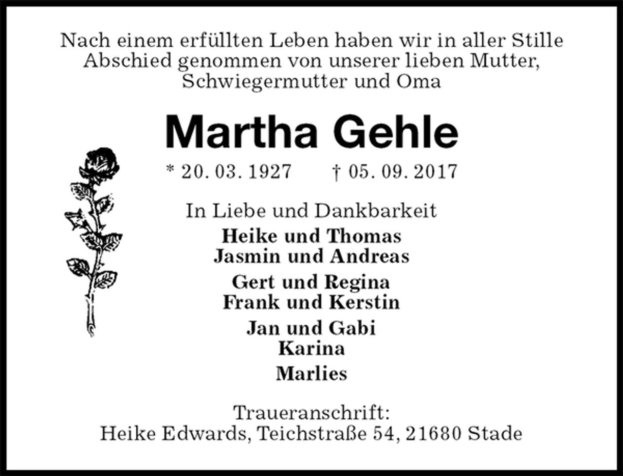 <p>Nach einem erfüllten Leben haben wir in aller Stille<br />Abschied genommen von unserer lieben Mutter,<br />Schwiegermutter und Oma<br />Martha Gehle<br />* 20. 03. 1927 † 05. 09. 2017<br />In Liebe und Dankbarkeit<br />Heike und Thomas<br />Jasmin und Andreas<br />Gert und Regina<br />Frank und Kerstin<br />Jan und Gabi<br />Karina<br />Marlies<br />Traueranschrift:<br />Heike Edwards, Teichstraße 54, 21680 Stade</p>