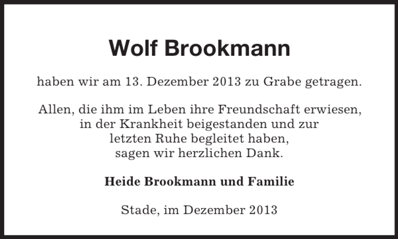 <p>Wolf Brookmann<br />haben wir am 13. Dezember 2013 zu Grabe getragen.</p><p>Allen, die ihm im Leben ihre Freundschaft erwiesen,<br />in der Krankheit beigestanden und zur<br />letzten Ruhe begleitet haben,<br />sagen wir herzlichen Dank.<br />Heide Brookmann und Familie<br />Stade, im Dezember 2013</p>