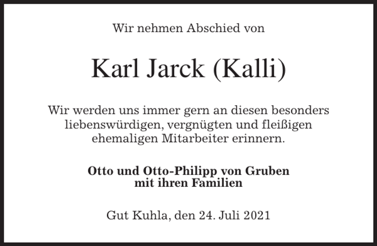 <p>Wir nehmen Abschied von<br />Karl Jarck (Kalli)<br />Wir werden uns immer gern an diesen besonders<br />liebenswürdigen, vergnügten und fleißigen<br />ehemaligen Mitarbeiter erinnern.<br />Otto und Otto-Philipp von Gruben<br />mit ihren Familien<br />Gut Kuhla, den 24. Juli 2021</p>