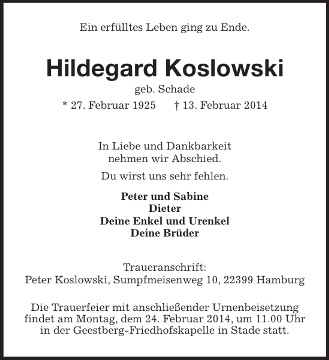 <p>Ein erfülltes Leben ging zu Ende.<br />Hildegard Koslowski<br />geb. Schade<br />* 27. Februar 1925 † 13. Februar 2014<br />In Liebe und Dankbarkeit<br />nehmen wir Abschied.<br />Du wirst uns sehr fehlen.<br />Peter und Sabine<br />Dieter<br />Deine Enkel und Urenkel<br />Deine Brüder<br />Traueranschrift:<br />Peter Koslowski, Sumpfmeisenweg 10, 22399 Hamburg</p>
<p>Die Trauerfeier mit anschließender Urnenbeisetzung<br />findet am Montag, dem 24. Februar 2014, um 11.00 Uhr<br />in der Geestberg-Friedhofskapelle in Stade statt.</p>