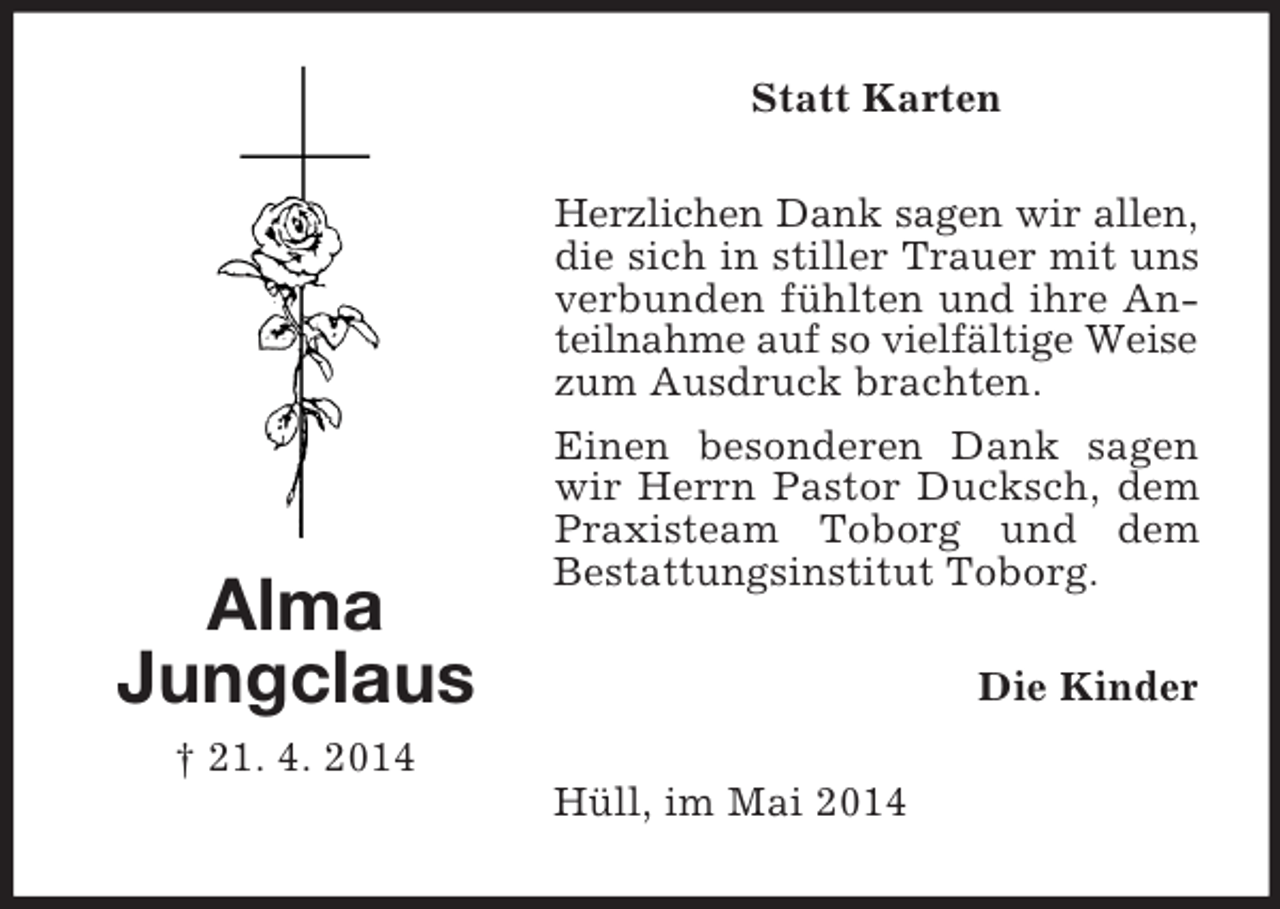 <p>Alma<br />Jungclaus<br />† 21. 4. 2014<br />Statt Karten<br />Herzlichen Dank sagen wir allen,<br />die sich in stiller Trauer mit uns verbunden fühlten und ihre Anteilnahme auf so vielfältige Weise<br />zum Ausdruck brachten.<br />Einen besonderen Dank sagen wir Herrn Pastor Ducksch, dem Praxisteam Toborg und dem<br />Bestattungsinstitut Toborg.<br />Die Kinder<br />Hüll, im Mai 2014</p>