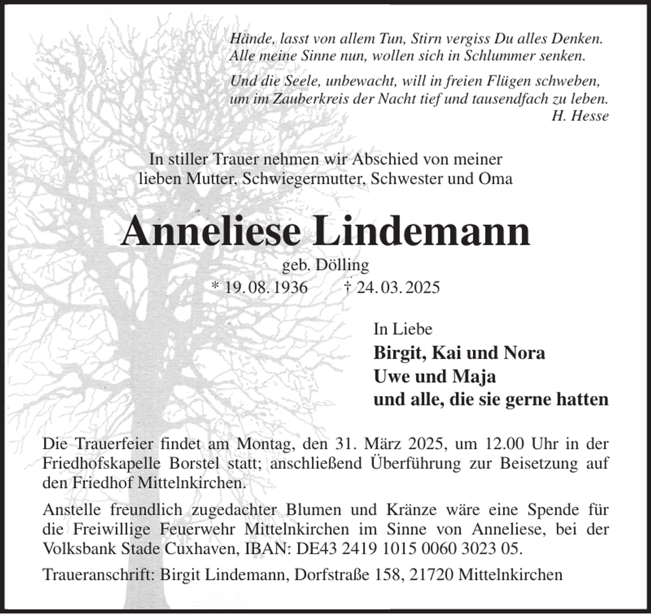 <p>Hände, lasst von allem Tun, Stirn vergiss Du alles Denken.<br />Alle meine Sinne nun, wollen sich in Schlummer senken.<br />Und die Seele, unbewacht, will in freien Flügen schweben,<br />um im Zauberkreis der Nacht tief und tausendfach zu leben.<br />H. Hesse<br />In stiller Trauer nehmen wir Abschied von meiner<br />lieben Mutter, Schwiegermutter, Schwester und Oma<br />Anneliese Lindemann<br />geb. Dölling<br />* 19. 08. 1936 † 24. 03. 2025<br />In Liebe<br />Birgit, Kai und Nora<br />Uwe und Maja<br />und alle, die sie gerne hatten<br />Die Trauerfeier findet am Montag, den 31. März 2025, um 12.00 Uhr in der Friedhofskapelle Borstel statt; anschließend Überführung zur Beisetzung auf den Friedhof Mittelnkirchen.<br />Anstelle freundlich zugedachter Blumen und Kränze wäre eine Spende für<br />die Freiwillige Feuerwehr Mittelnkirchen im Sinne von Anneliese, bei der Volksbank Stade Cuxhaven, IBAN: DE43 2419 1015 0060 3023 05.<br />Traueranschrift: Birgit Lindemann, Dorfstraße 158, 21720 Mittelnkirchen</p>