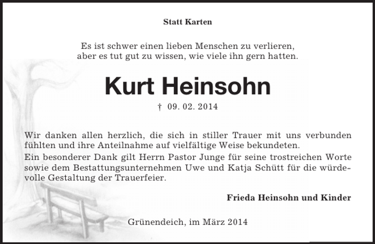 <p>Statt Karten<br />Es ist schwer einen lieben Menschen zu verlieren,<br />aber es tut gut zu wissen, wie viele ihn gern hatten.<br />Kurt Heinsohn<br />† 09. 02. 2014<br />Wir danken allen herzlich, die sich in stiller Trauer mit uns verbunden fühlten und ihre Anteilnahme auf vielfältige Weise bekundeten.<br />Ein besonderer Dank gilt Herrn Pastor Junge für seine trostreichen Worte sowie dem Bestattungsunternehmen Uwe und Katja Schütt für die würdevolle Gestaltung der Trauerfeier.<br />Frieda Heinsohn und Kinder<br />Grünendeich, im März 2014</p>