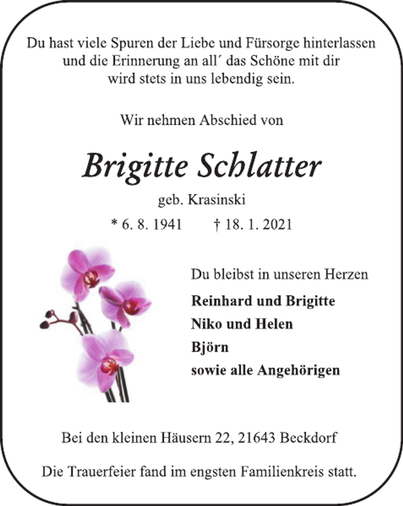 <p>Du hast viele Spuren der Liebe und Fürsorge hinterlassen<br />und die Erinnerung an all´ das Schöne mit dir<br />wird stets in uns lebendig sein.</p>
<p>Wir nehmen Abschied von<br />Brigitte Schlatter<br />geb. Krasinski<br />* 6. 8. 1941 † 18. 1. 2021</p>
<p>Du bleibst in unseren Herzen<br />Reinhard und Brigitte<br />Niko und Helen<br />Björn<br />sowie alle Angehörigen</p>
<p>Bei den kleinen Häusern 22, 21643 Beckdorf<br />Die Trauerfeier fand im engsten Familienkreis statt.</p>