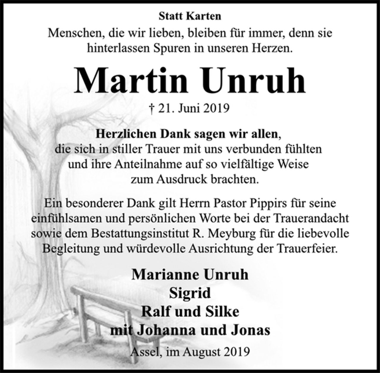 <p>Statt Karten<br />Menschen, die wir lieben, bleiben für immer, denn sie<br />hinterlassen Spuren in unseren Herzen.<br />Martin Unruh<br />† 21. Juni 2019<br />Herzlichen Dank sagen wir allen,<br />die sich in stiller Trauer mit uns verbunden fühlten<br />und ihre Anteilnahme auf so vielfältige Weise<br />zum Ausdruck brachten.<br />Ein besonderer Dank gilt Herrn Pastor Pippirs für seine<br />einfühlsamen und persönlichen Worte bei der Trauerandacht<br />sowie dem Bestattungsinstitut R. Meyburg für die liebevolle<br />Begleitung und würdevolle Ausrichtung der Trauerfeier.<br />Marianne Unruh<br />Sigrid<br />Ralf und Silke<br />mit Johanna und Jonas<br />Assel, im August 2019</p>