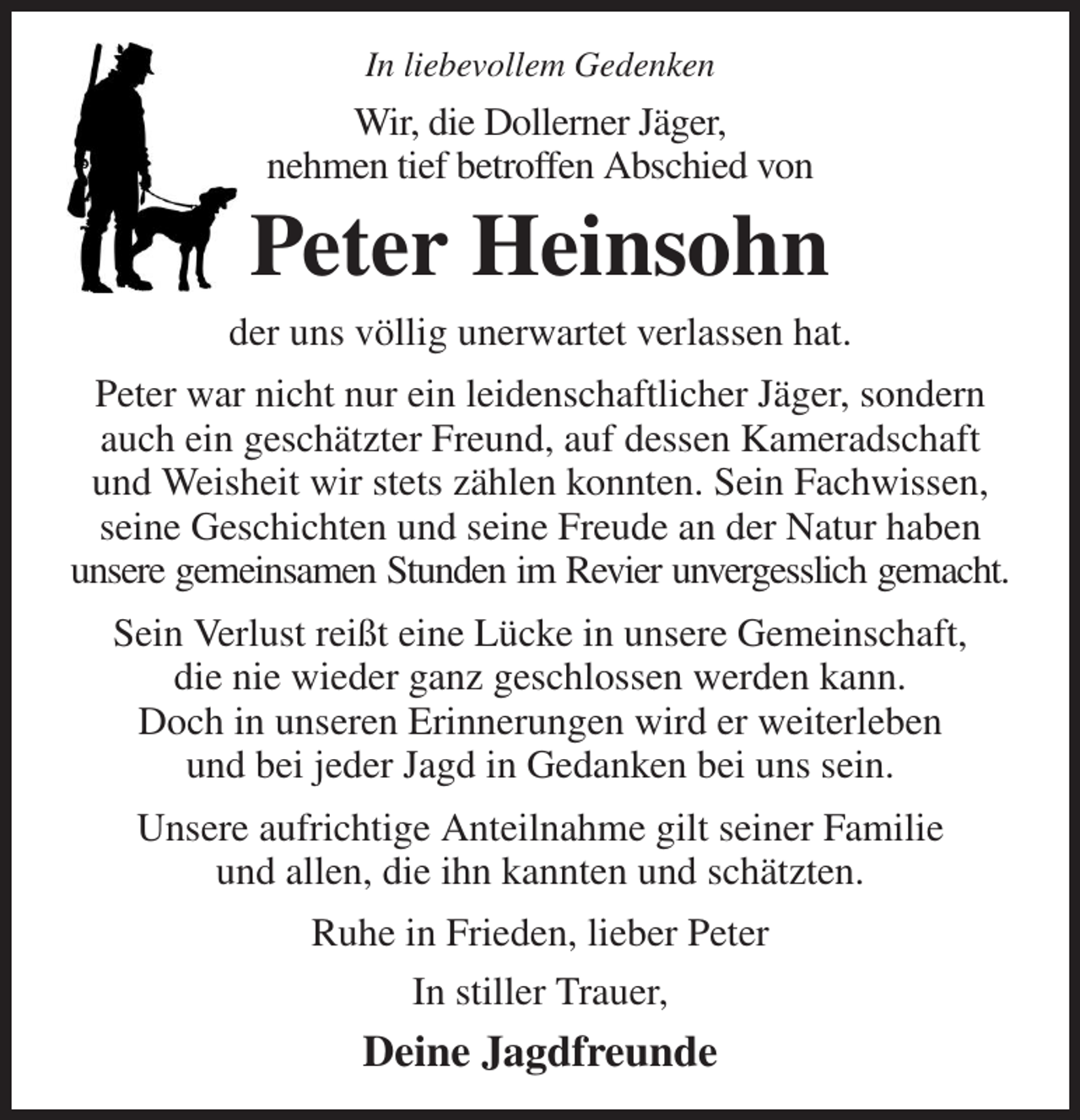 <p>In liebevollem Gedenken<br />Wir, die Dollerner Jäger,<br />nehmen tief betroffen Abschied von<br />Peter Heinsohn<br />der uns völlig unerwartet verlassen hat.<br />Peter war nicht nur ein leidenschaftlicher Jäger, sondern auch ein geschätzter Freund, auf dessen Kameradschaft und Weisheit wir stets zählen konnten. Sein Fachwissen, seine Geschichten und seine Freude an der Natur haben unsere gemeinsamen Stunden im Revier unvergesslich gemacht.<br />Sein Verlust reißt eine Lücke in unsere Gemeinschaft,<br />die nie wieder ganz geschlossen werden kann.<br />Doch in unseren Erinnerungen wird er weiterleben<br />und bei jeder Jagd in Gedanken bei uns sein.<br />Unsere aufrichtige Anteilnahme gilt seiner Familie<br />und allen, die ihn kannten und schätzten.<br />Ruhe in Frieden, lieber Peter<br />In stiller Trauer,<br />Deine Jagdfreunde</p>