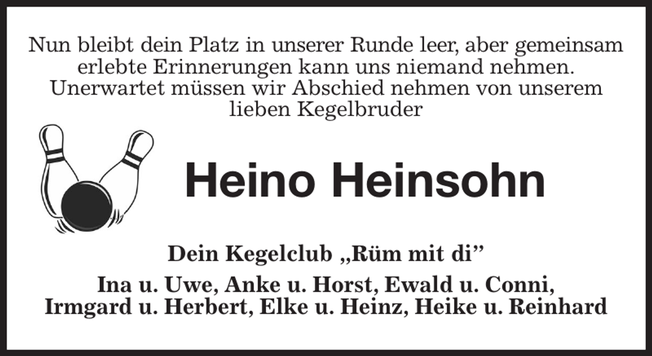<p>Nun bleibt dein Platz in unserer Runde leer, aber gemeinsam<br />erlebte Erinnerungen kann uns niemand nehmen.<br />Unerwartet müssen wir Abschied nehmen von unserem<br />lieben Kegelbruder<br />Heino Heinsohn<br />Dein Kegelclub „Rüm mit di”<br />Ina u. Uwe, Anke u. Horst, Ewald u. Conni,<br />Irmgard u. Herbert, Elke u. Heinz, Heike u. Reinhard</p>