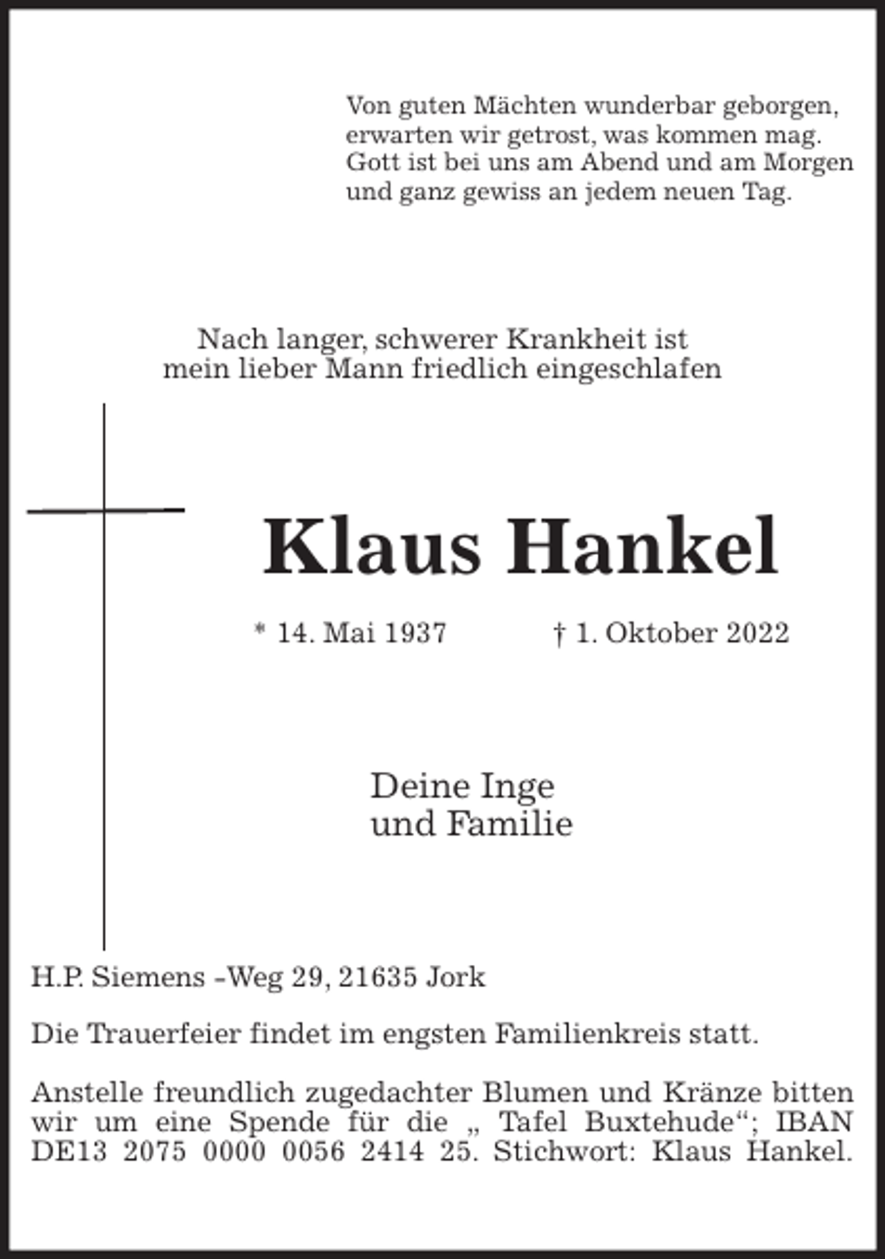 <p>Von guten Mächten wunderbar geborgen,<br />erwarten wir getrost, was kommen mag.<br />Gott ist bei uns am Abend und am Morgen<br />und ganz gewiss an jedem neuen Tag.<br />Nach langer, schwerer Krankheit ist<br />mein lieber Mann friedlich eingeschlafen<br />Klaus Hankel<br />* 14. Mai 1937 † 1. Oktober 2022<br />Deine Inge<br />und Familie<br />H.P. Siemens -Weg 29, 21635 Jork</p><p>Die Trauerfeier findet im engsten Familienkreis statt.</p><p>Anstelle freundlich zugedachter Blumen und Kränze bitten wir um eine Spende für die „ Tafel Buxtehude“; IBAN DE13 2075 0000 0056 2414 25. Stichwort: Klaus Hankel.</p>