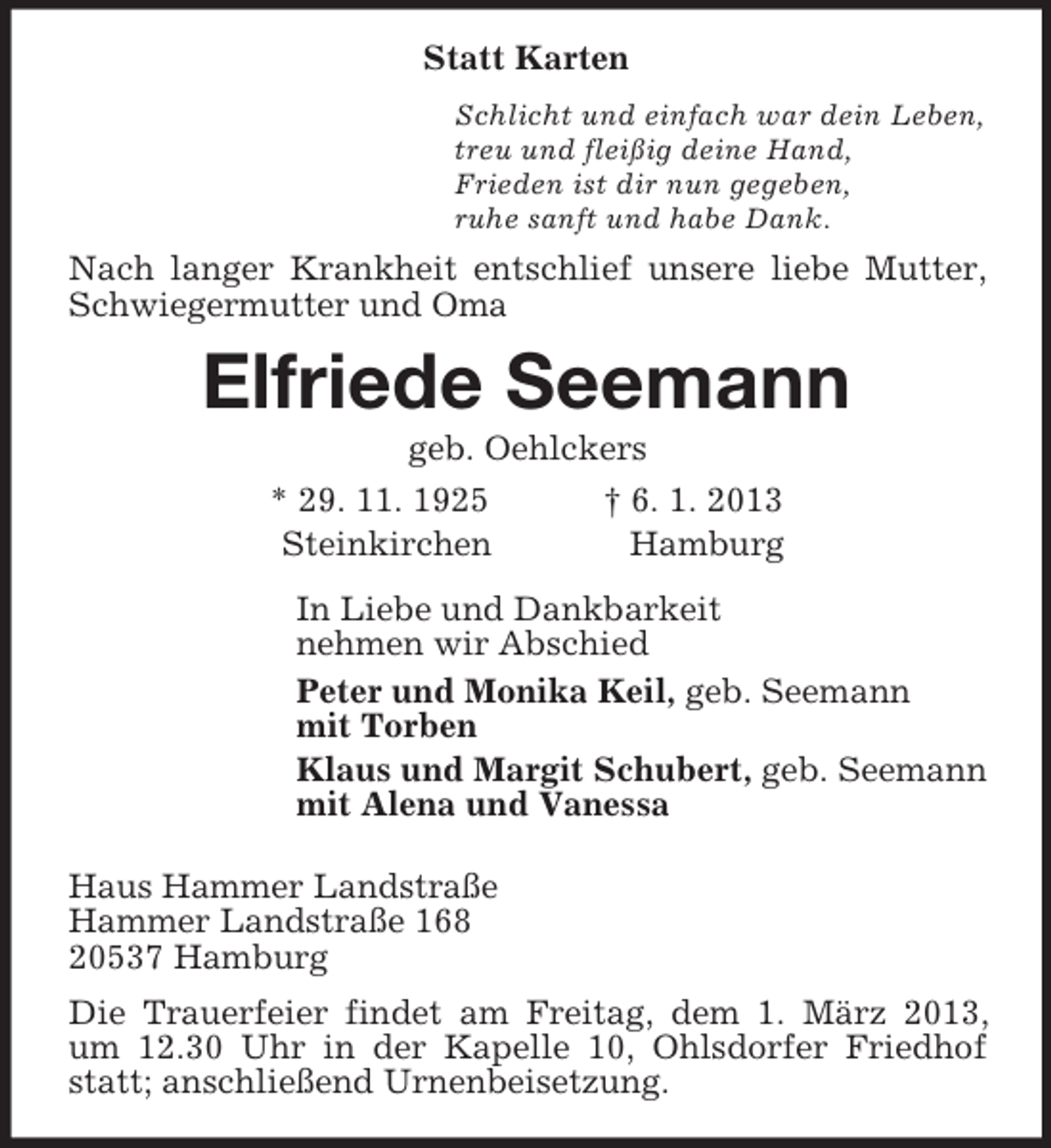 <p>Statt Karten<br />Schlicht und einfach war dein Leben,<br />treu und fleißig deine Hand,<br />Frieden ist dir nun gegeben,<br />ruhe sanft und habe Dank.<br />Nach langer Krankheit entschlief unsere liebe Mutter, Schwiegermutter und Oma<br />Elfriede Seemann<br />geb. Oehlckers<br />* 29. 11. 1925 † 6. 1. 2013<br />Steinkirchen Hamburg<br />In Liebe und Dankbarkeit<br />nehmen wir Abschied<br />Peter und Monika Keil, geb. Seemann<br />mit Torben<br />Klaus und Margit Schubert, geb. Seemann<br />mit Alena und Vanessa<br />Haus Hammer Landstraße<br />Hammer Landstraße 168<br />20537 Hamburg<br />Die Trauerfeier findet am Freitag, dem 1. März 2013, um 12.30 Uhr in der Kapelle 10, Ohlsdorfer Friedhof statt; anschließend Urnenbeisetzung.</p>