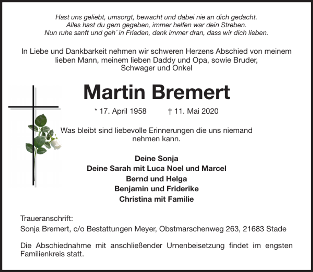 <p>Hast uns geliebt, umsorgt, bewacht und dabei nie an dich gedacht.<br />Alles hast du gern gegeben, immer helfen war dein Streben.<br />Nun ruhe sanft und geh´ in Frieden, denk immer dran, dass wir dich lieben.<br />In Liebe und Dankbarkeit nehmen wir schweren Herzens Abschied von meinem lieben Mann, meinem lieben Daddy und Opa, sowie Bruder,<br />Schwager und Onkel<br />Martin Bremert<br />* 17. April 1958 † 11. Mai 2020<br />Was bleibt sind liebevolle Erinnerungen die uns niemand<br />nehmen kann.<br />Deine Sonja<br />Deine Sarah mit Luca Noel und Marcel<br />Bernd und Helga<br />Benjamin und Friderike<br />Christina mit Familie<br />Traueranschrift:<br />Sonja Bremert, c/o Bestattungen Meyer, Obstmarschenweg 263, 21683 Stade</p>
<p>Die Abschiednahme mit anschließender Urnenbeisetzung findet im engsten<br />Familienkreis statt.</p>