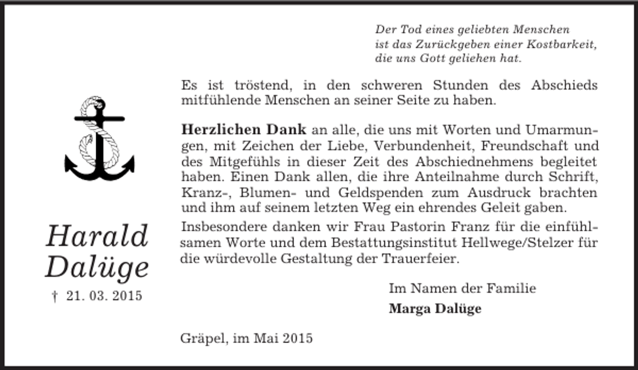 <p>Harald<br />Dalüge<br />† 21. 03. 2015<br />Der Tod eines geliebten Menschen<br />ist das Zurückgeben einer Kostbarkeit,<br />die uns Gott geliehen hat.<br />Es ist tröstend, in den schweren Stunden des Abschieds<br />mitfühlende Menschen an seiner Seite zu haben.<br />Herzlichen Dank an alle, die uns mit Worten und Umarmungen, mit Zeichen der Liebe, Verbundenheit, Freundschaft und des Mitgefühls in dieser Zeit des Abschiednehmens begleitet haben. Einen Dank allen, die ihre Anteilnahme durch Schrift, Kranz-, Blumen- und Geldspenden zum Ausdruck brachten und ihm auf seinem letzten Weg ein ehrendes Geleit gaben.<br />Insbesondere danken wir Frau Pastorin Franz für die einfühlsamen Worte und dem Bestattungsinstitut Hellwege/Stelzer für die würdevolle Gestaltung der Trauerfeier.<br />Im Namen der Familie<br />Marga Dalüge<br />Gräpel, im Mai 2015</p>
