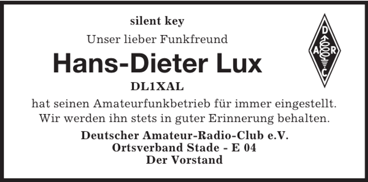 <p>silent key<br />Unser lieber Funkfreund</p><p>Hans-Dieter Lux<br />DL1XAL<br />hat seinen Amateurfunkbetrieb für immer eingestellt.<br />Wir werden ihn stets in guter Erinnerung behalten.<br />Deutscher Amateur-Radio-Club e.V.<br />Ortsverband Stade - E 04<br />Der Vorstand</p>