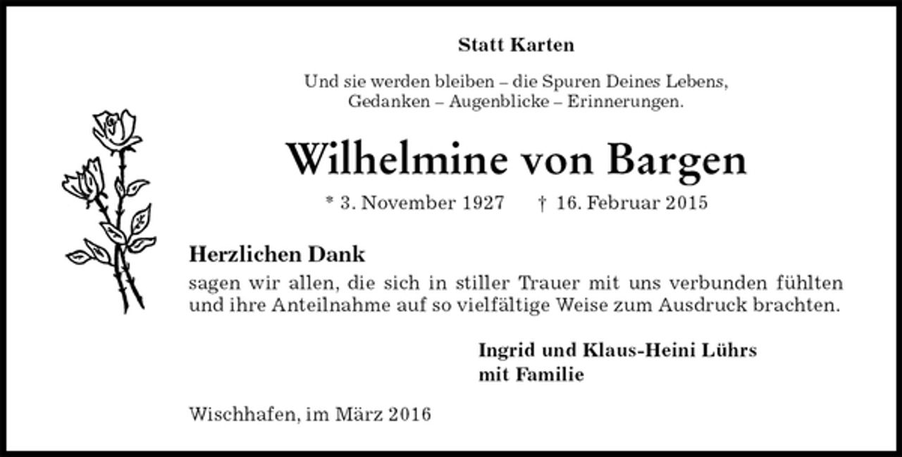 <p>Statt Karten<br />Und sie werden bleiben – die Spuren Deines Lebens,<br />Gedanken – Augenblicke – Erinnerungen.<br />Wilhelmine von Bargen<br />* 3. November 1927 † 16. Februar 2015<br />Herzlichen Dank<br />sagen wir allen, die sich in stiller Trauer mit uns verbunden fühlten und ihre Anteilnahme auf so vielfältige Weise zum Ausdruck brachten.<br />Ingrid und Klaus-Heini Lührs<br />mit Familie<br />Wischhafen, im März 2016</p>