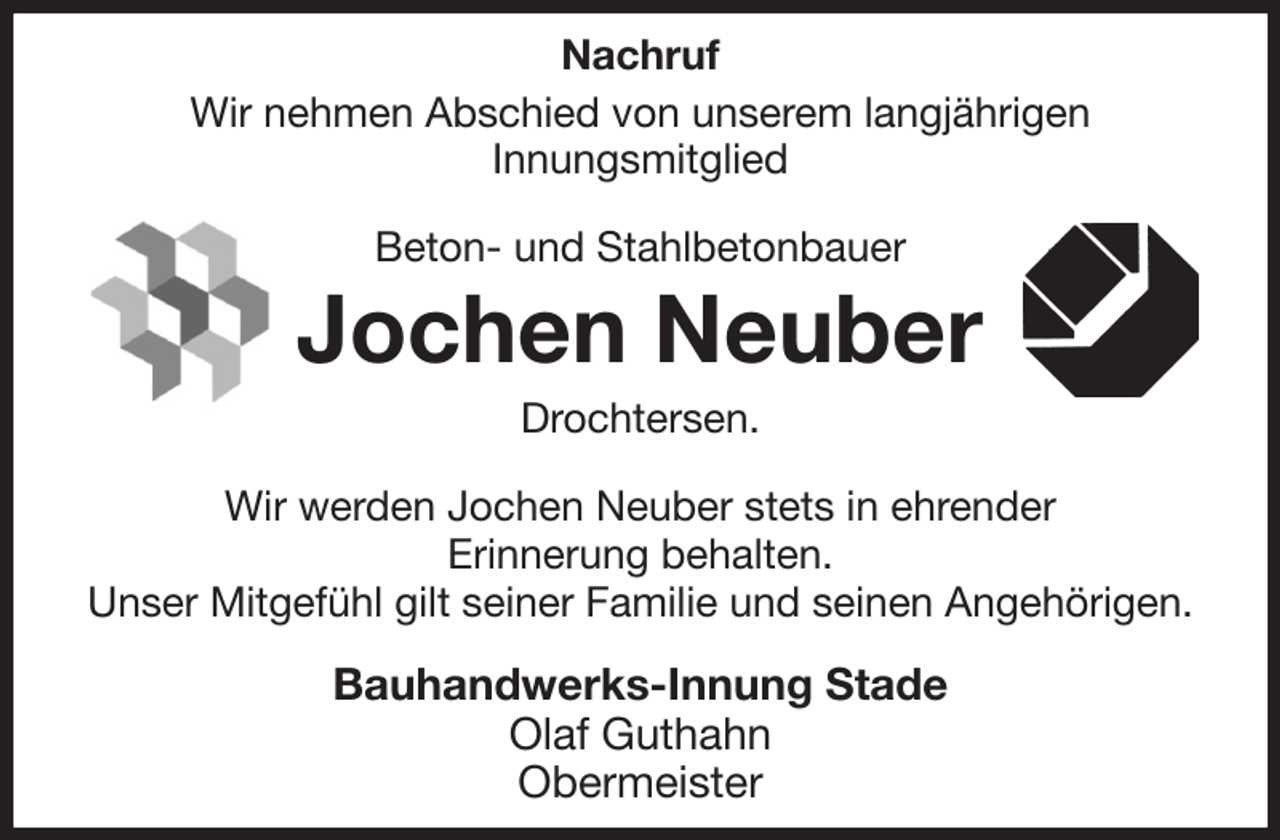 <p>Nachruf<br />Wir nehmen Abschied von unserem langjährigen<br />Innungsmitglied<br />Beton- und Stahlbetonbauer<br />Jochen Neuber<br />Drochtersen.<br />Wir werden Jochen Neuber stets in ehrender<br />Erinnerung behalten.<br />Unser Mitgefühl gilt seiner Familie und seinen Angehörigen.<br />Bauhandwerks-Innung Stade<br />Olaf Guthahn<br />Obermeister</p>