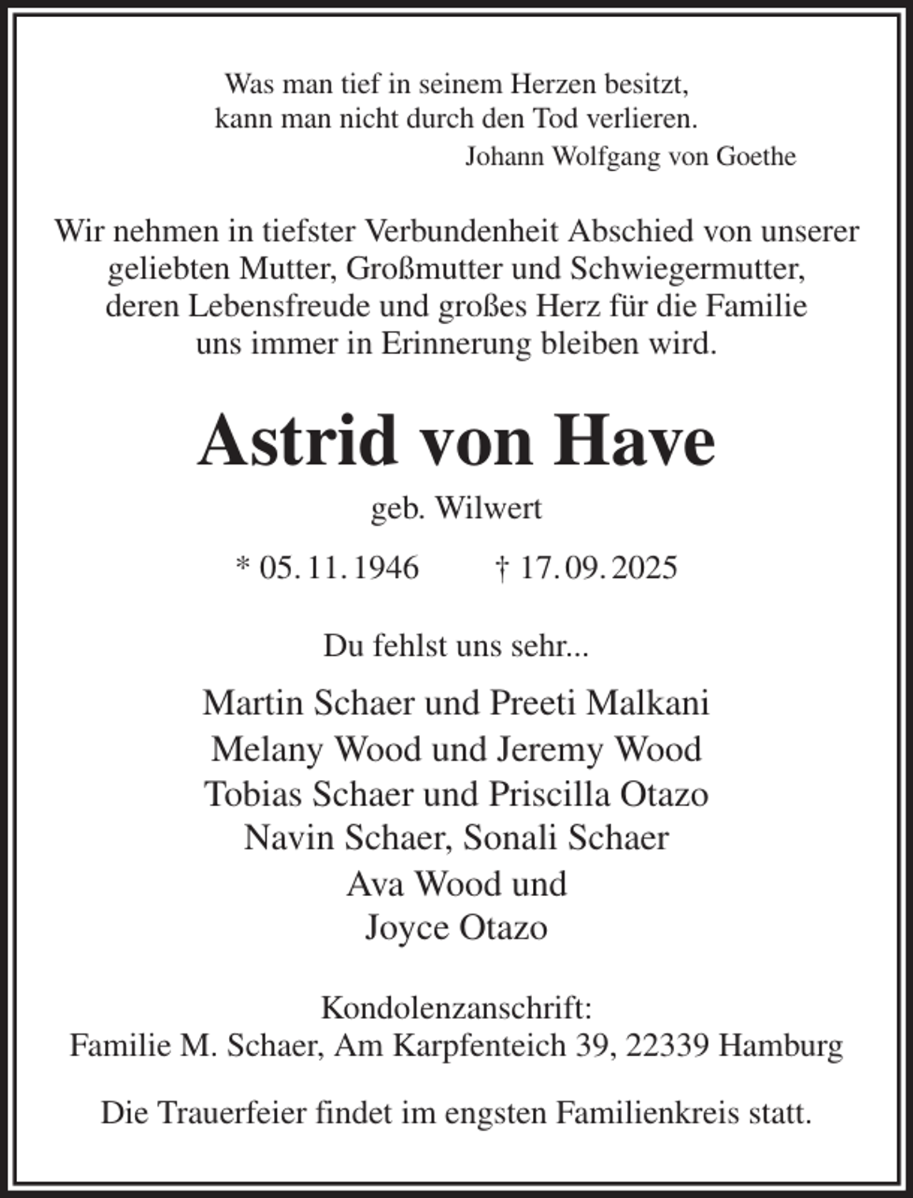 <p>Was man tief in seinem Herzen besitzt,<br />kann man nicht durch den Tod verlieren.<br />Johann Wolfgang von Goethe<br />Wir nehmen in tiefster Verbundenheit Abschied von unserer geliebten Mutter, Großmutter und Schwiegermutter,<br />deren Lebensfreude und großes Herz für die Familie<br />uns immer in Erinnerung bleiben wird.<br />Astrid von Have<br />geb. Wilwert<br />* 05. 11. 1946 † 17. 09. 2025<br />Du fehlst uns sehr...<br />Martin Schaer und Preeti Malkani<br />Melany Wood und Jeremy Wood<br />Tobias Schaer und Priscilla Otazo<br />Navin Schaer, Sonali Schaer<br />Ava Wood und<br />Joyce Otazo<br />Kondolenzanschrift:<br />Familie M. Schaer, Am Karpfenteich 39, 22339 Hamburg<br />Die Trauerfeier findet im engsten Familienkreis statt.</p>