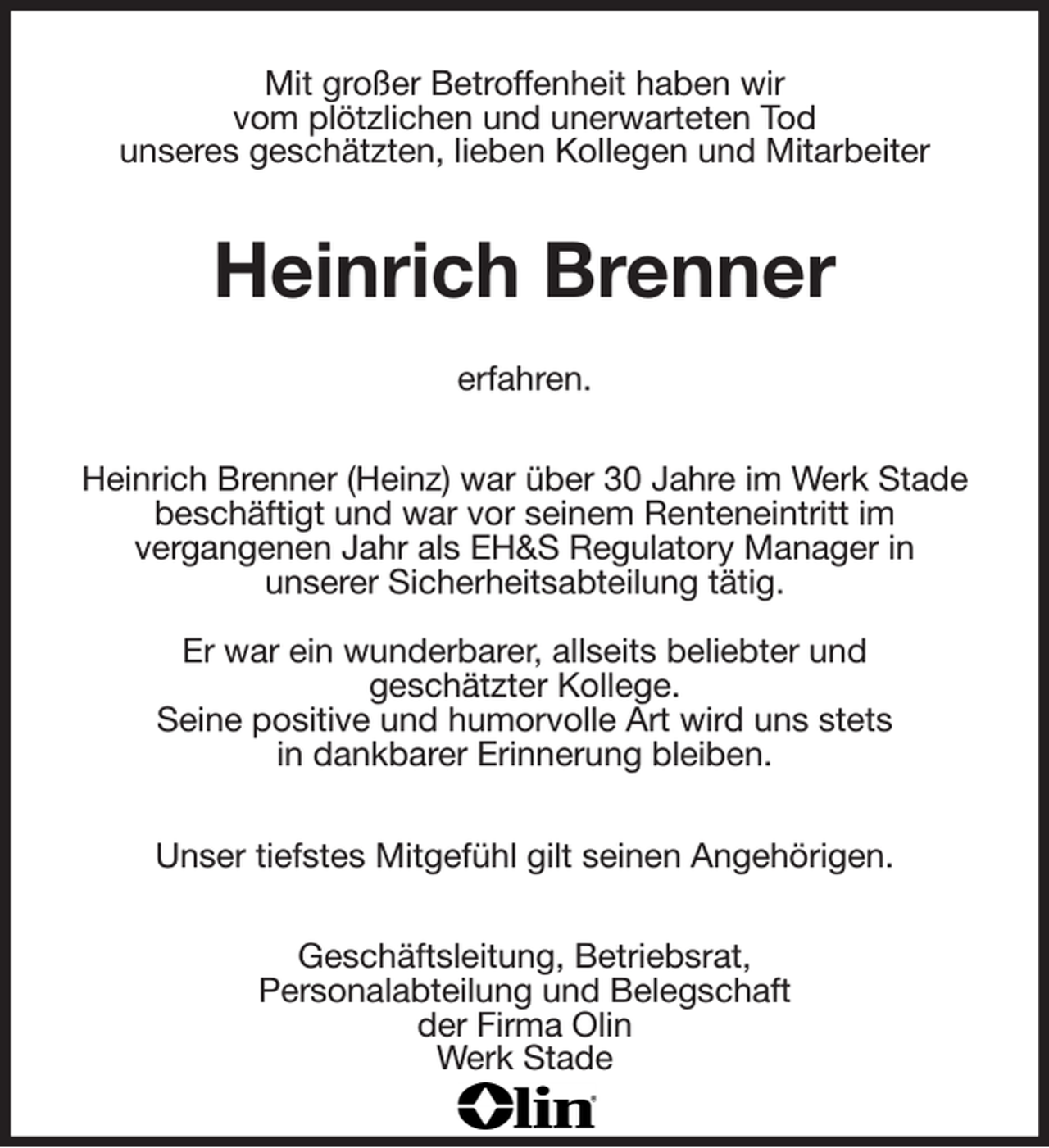 <p>Mit großer Betroffenheit haben wir<br />vom plötzlichen und unerwarteten Tod<br />unseres geschätzten, lieben Kollegen und Mitarbeiter<br />Heinrich Brenner</p><p>erfahren.<br />Heinrich Brenner (Heinz) war über 30 Jahre im Werk Stade beschäftigt und war vor seinem Renteneintritt im<br />vergangenen Jahr als EH&amp;S Regulatory Manager in<br />unserer Sicherheitsabteilung tätig.</p><p>Er war ein wunderbarer, allseits beliebter und<br />geschätzter Kollege.<br />Seine positive und humorvolle Art wird uns stets<br />in dankbarer Erinnerung bleiben.</p><p>Unser tiefstes Mitgefühl gilt seinen Angehörigen.<br />Geschäftsleitung, Betriebsrat,<br />Personalabteilung und Belegschaft<br />der Firma Olin<br />Werk Stade</p>