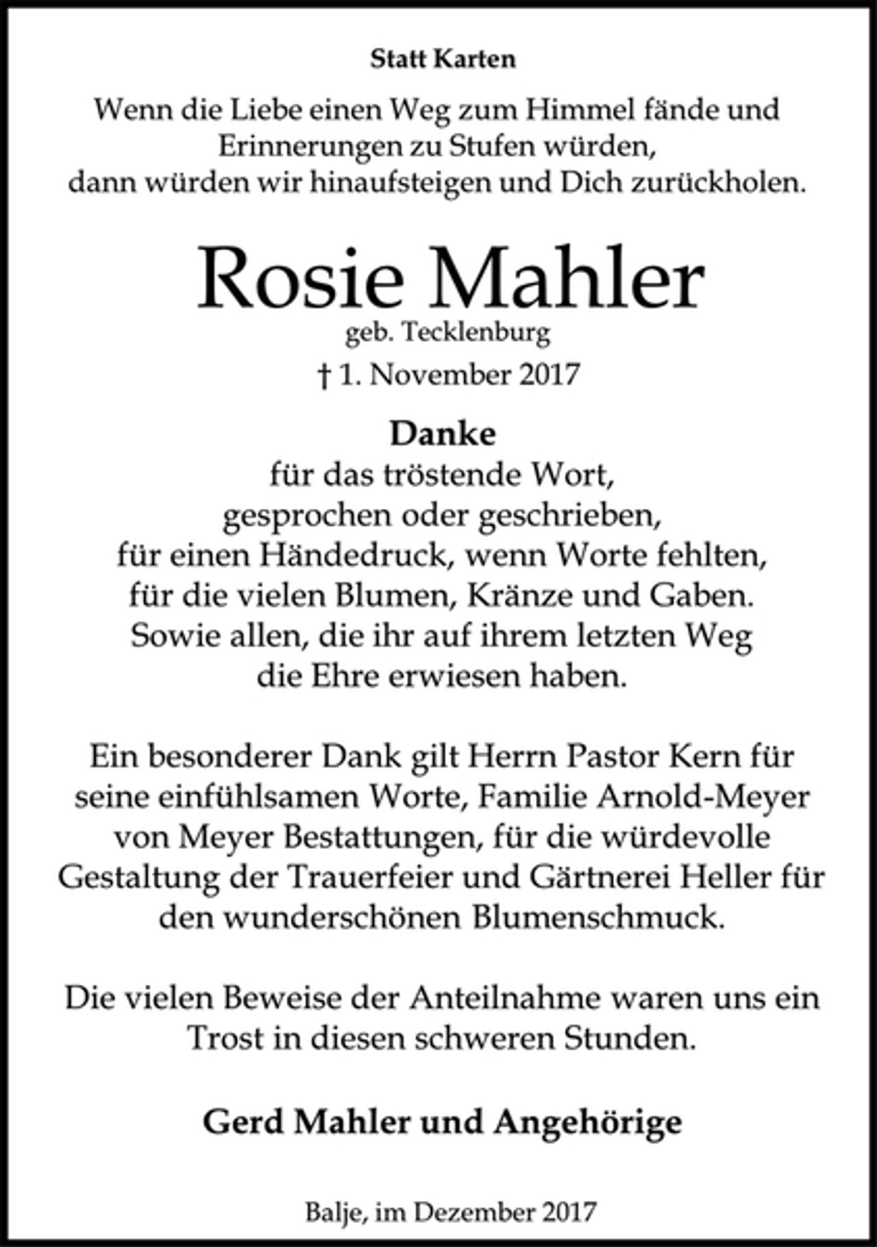 <p>Statt Karten<br />Wenn die Liebe einen Weg zum Himmel fände und<br />Erinnerungen zu Stufen würden,<br />dann würden wir hinaufsteigen und Dich zurückholen.<br />Rosie Mahler<br />geb. Tecklenburg<br />† 1. November 2017<br />Danke<br />für das tröstende Wort,<br />gesprochen oder geschrieben,<br />für einen Händedruck, wenn Worte fehlten,<br />für die vielen Blumen, Kränze und Gaben.<br />Sowie allen, die ihr auf ihrem letzten Weg<br />die Ehre erwiesen haben.<br />Ein besonderer Dank gilt Herrn Pastor Kern für seine einfühlsamen Worte, Familie Arnold-Meyer von Meyer Bestattungen, für die würdevolle Gestaltung der Trauerfeier und Gärtnerei Heller für den wunderschönen Blumenschmuck.<br />Die vielen Beweise der Anteilnahme waren uns ein Trost in diesen schweren Stunden.<br />Gerd Mahlerund Angehörige<br />Balje, im Dezember 2017</p>