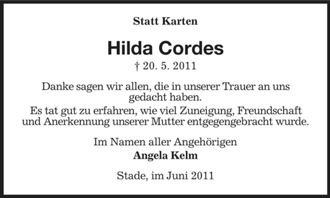 <p>Statt Karten</p><p>Hilda Cordes<br />† 20. 5. 2011 Danke sagen wir allen, die in unserer Trauer an uns gedacht haben. Es tat gut zu erfahren, wie viel Zuneigung, Freundschaft und Anerkennung unserer Mutter entgegengebracht wurde. Im Namen aller Angehörigen Angela Kelm Stade, im Juni 2011</p>