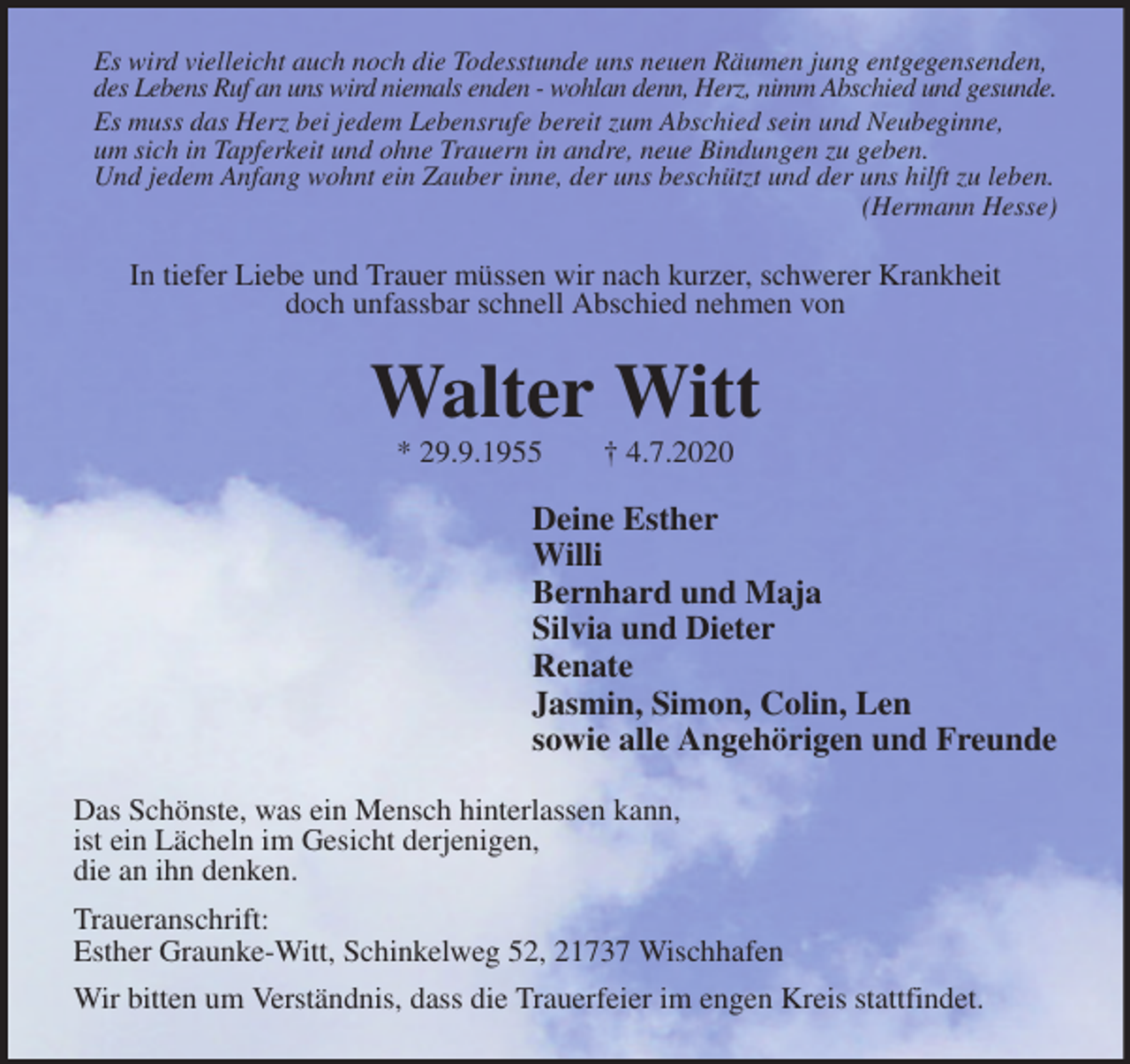 <p>Es wird vielleicht auch noch die Todesstunde uns neuen Räumen jung entgegensenden, des Lebens Ruf an uns wird niemals enden - wohlan denn, Herz, nimm Abschied und gesunde.<br />Es muss das Herz bei jedem Lebensrufe bereit zum Abschied sein und Neubeginne,<br />um sich in Tapferkeit und ohne Trauern in andre, neue Bindungen zu geben.<br />Und jedem Anfang wohnt ein Zauber inne, der uns beschützt und der uns hilft zu leben. (Hermann Hesse)<br />In tiefer Liebe und Trauer müssen wir nach kurzer, schwerer Krankheit<br />doch unfassbar schnell Abschied nehmen von<br />Walter Witt<br />* 29.9.1955 † 4.7.2020<br />Deine Esther<br />Willi<br />Bernhard und Maja<br />Silvia und Dieter<br />Renate<br />Jasmin, Simon, Colin, Len<br />sowie alle Angehörigen und Freunde<br />Das Schönste, was ein Mensch hinterlassen kann,<br />ist ein Lächeln im Gesicht derjenigen,<br />die an ihn denken.<br />Traueranschrift:<br />Esther Graunke-Witt, Schinkelweg 52, 21737 Wischhafen<br />Wir bitten um Verständnis, dass die Trauerfeier im engen Kreis stattfindet.</p>