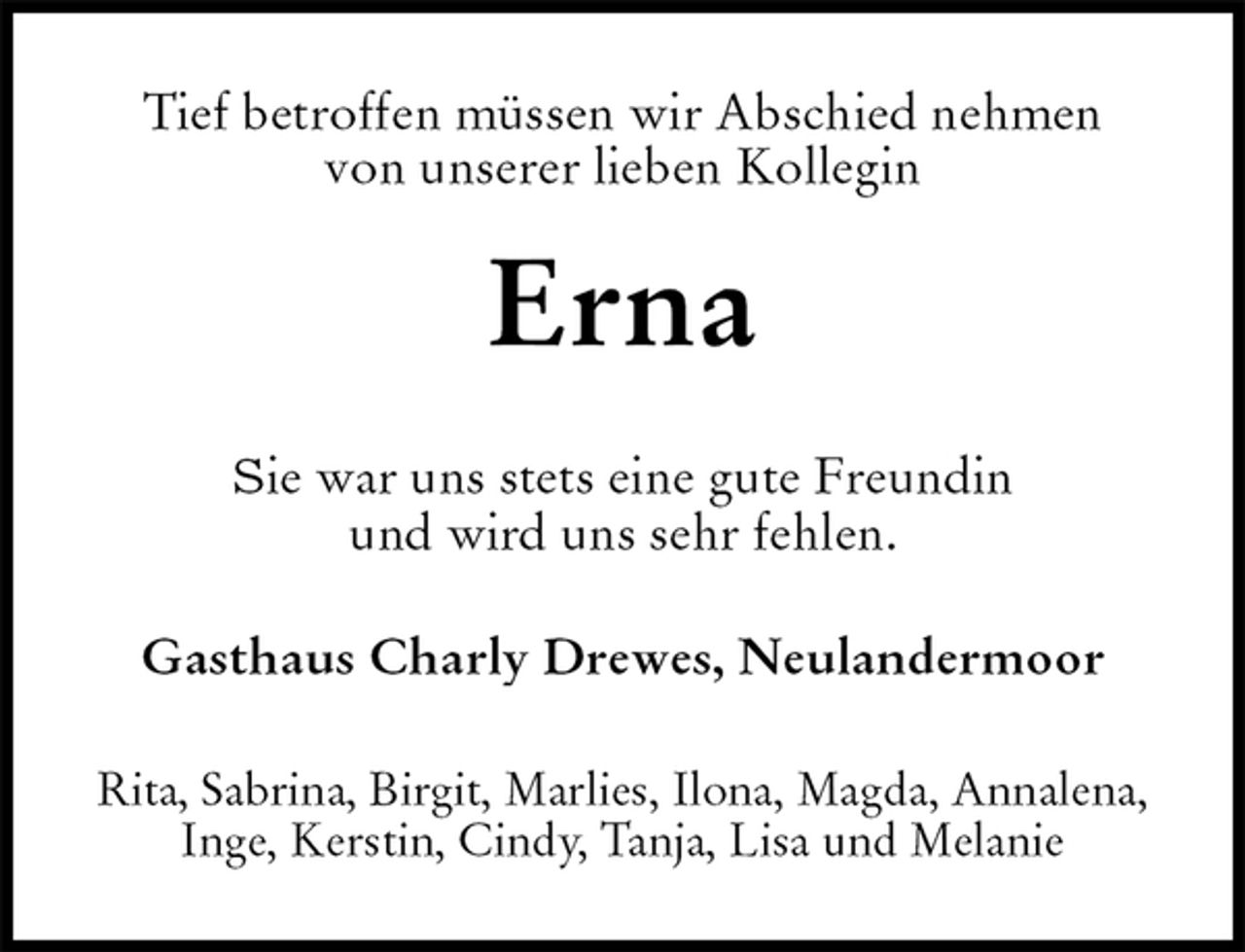 <p>Tief betroffen müssen wir Abschied nehmen<br />von unserer lieben Kollegin<br />Erna<br />Sie war uns stets eine gute Freundin<br />und wird uns sehr fehlen.<br />Gasthaus Charly Drewes, Neulandermoor<br />Rita, Sabrina, Birgit, Marlies, Ilona, Magda, Annalena, Inge, Kerstin, Cindy, Tanja, Lisa und Melanie</p>
