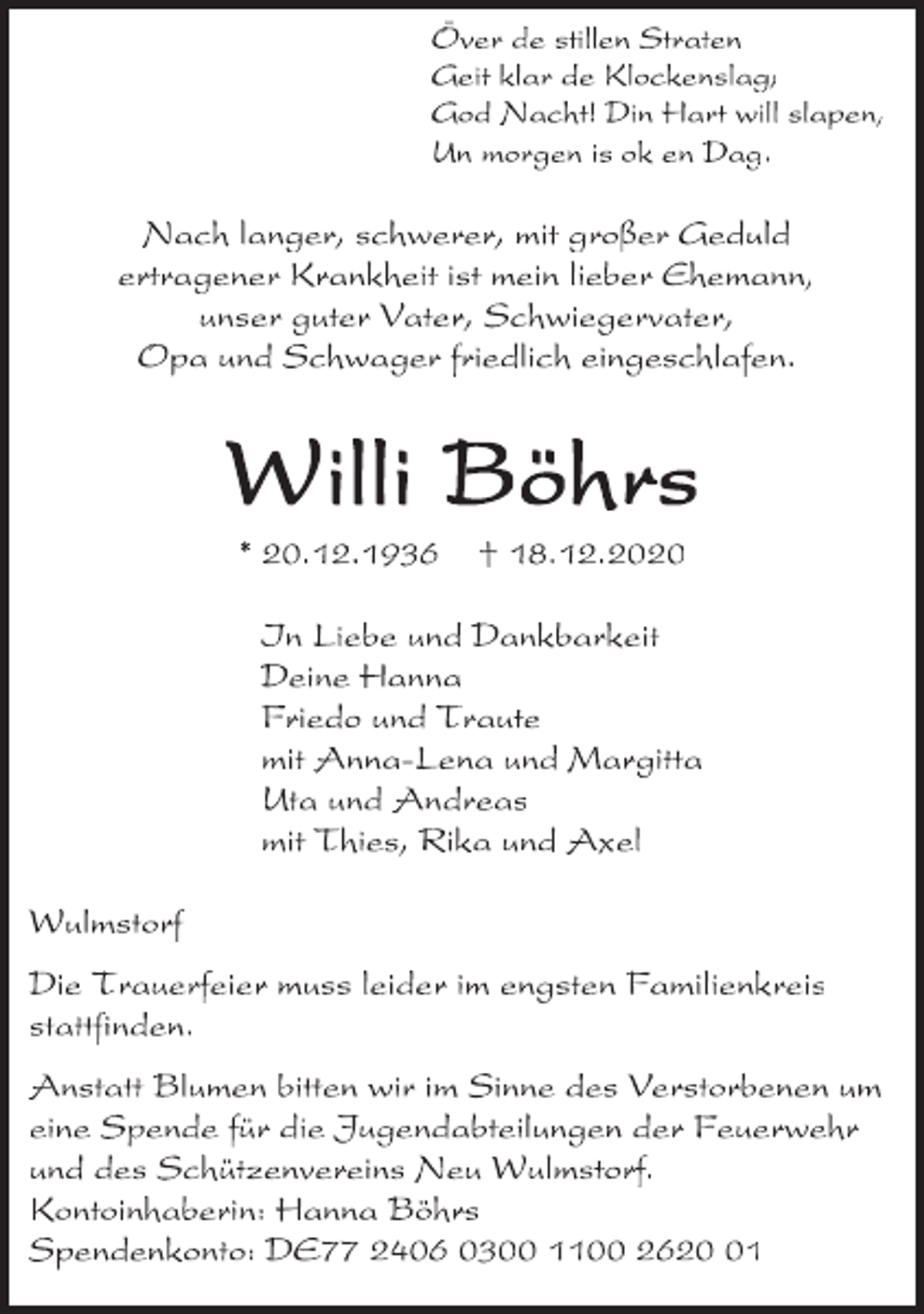 <p>Över de stillen Straten<br />Geit klar de Klickenslag,<br />God Nacht! Din Hart will slapen,<br />Un morgen is ok en Dag.<br />Nach langer, schwerer, mit großer Geduld<br />ertragener Krankheit ist mein lieber Ehemann,<br />unser guter Vater, Schwiegervater,<br />Opa und Schwager friedlich eingeschlafen.<br />Willi Böhrs<br />* 20.12.1936 + 18.12.2020<br />In Liebe und Dankbarkeit<br />Deine Hanna<br />Friedo und Traute<br />mit Anna-Lena und Margitta<br />Uta und Andreas<br />mit Thies, Rika und Axel<br />Wulmstorf<br />Die Trauerfeier muss leider im engsten Familienkreis stattfinden.<br />Anstatt Blumen bitten wir im Sinne des Verstorbenen um eine Spende für die Jugendabteilungen der Feuerwehr und des Schützenvereins Neu Wulmstorf.<br />Kontoinhaberin: Hanna Böhrs<br />Spendenkonto: DE77 2406 0300 1100 2620 01</p>