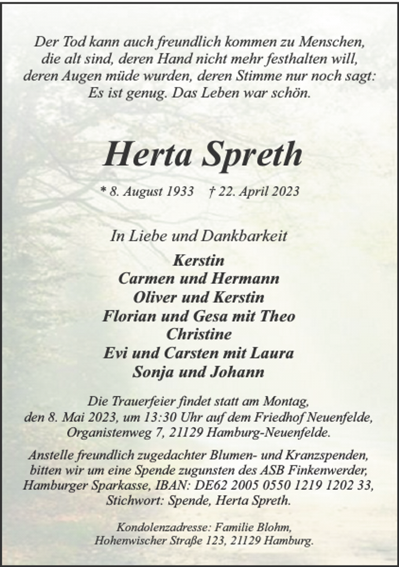 <p>Der Tod kann auch freundlich kommen zu Menschen,<br />die alt sind, deren Hand nicht mehr festhalten will,<br />deren Augen müde wurden, deren Stimme nur noch sagt:<br />Es ist genug. Das Leben war schön.<br />Herta Spreth<br />* 8. August 1933 † 22. April 2023<br />In Liebe und Dankbarkeit<br />Kerstin<br />Carmen und Hermann<br />Oliver und Kerstin<br />Florian und Gesa mit Theo<br />Christine<br />Evi und Carsten mit Laura<br />Sonja und Johann<br />Die Trauerfeier findet statt am Montag,<br />den 8. Mai 2023, um 13:30 Uhr auf dem Friedhof Neuenfelde,<br />Organistenweg 7, 21129 Hamburg-Neuenfelde.<br />Anstelle freundlich zugedachter Blumen- und Kranzspenden,<br />bitten wir um eine Spende zugunsten des ASB Finkenwerder,<br />Hamburger Sparkasse, IBAN: DE62 2005 0550 1219 1202 33,<br />Stichwort: Spende, Herta Spreth.<br />Kondolenzadresse: Familie Blohm,<br />Hohenwischer Straße 123, 21129 Hamburg.</p>