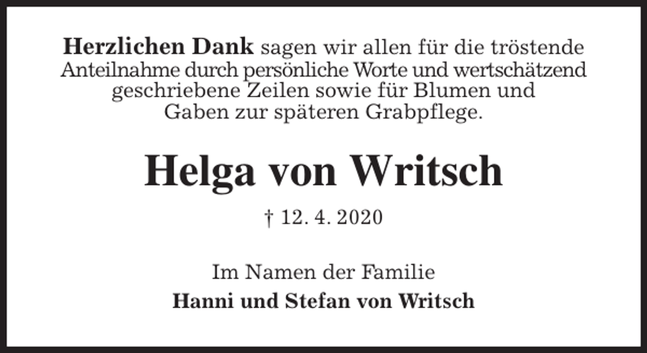 <p>Herzlichen Dank sagen wir allen für die tröstende<br />Anteilnahme durch persönliche Worte und wertschätzend geschriebene Zeilen sowie für Blumen und<br />Gaben zur späteren Grabpflege.<br />Helga von Writsch<br />† 12. 4. 2020<br />Im Namen der Familie<br />Hanni und Stefan von Writsch</p>