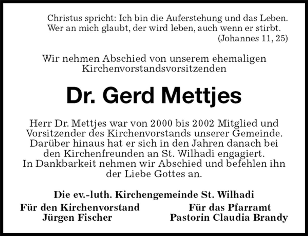 <p>Christus spricht: Ich bin die Auferstehung und das Leben.<br />Wer an mich glaubt, der wird leben, auch wenn er stirbt.<br />(Johannes 11, 25)<br />Wir nehmen Abschied von unserem ehemaligen<br />Kirchenvorstandsvorsitzenden<br />Dr. Gerd Mettjes<br />Herr Dr. Mettjes war von 2000 bis 2002 Mitglied und Vorsitzender des Kirchenvorstands unserer Gemeinde. Darüber hinaus hat er sich in den Jahren danach bei den Kirchenfreunden an St. Wilhadi engagiert.<br />In Dankbarkeit nehmen wir Abschied und befehlen ihn der Liebe Gottes an.<br />Die ev.-luth. Kirchengemeinde St. Wilhadi<br />Für den Kirchenvorstand Für das Pfarramt<br />Jürgen Fischer Pastorin Claudia Brandy</p>