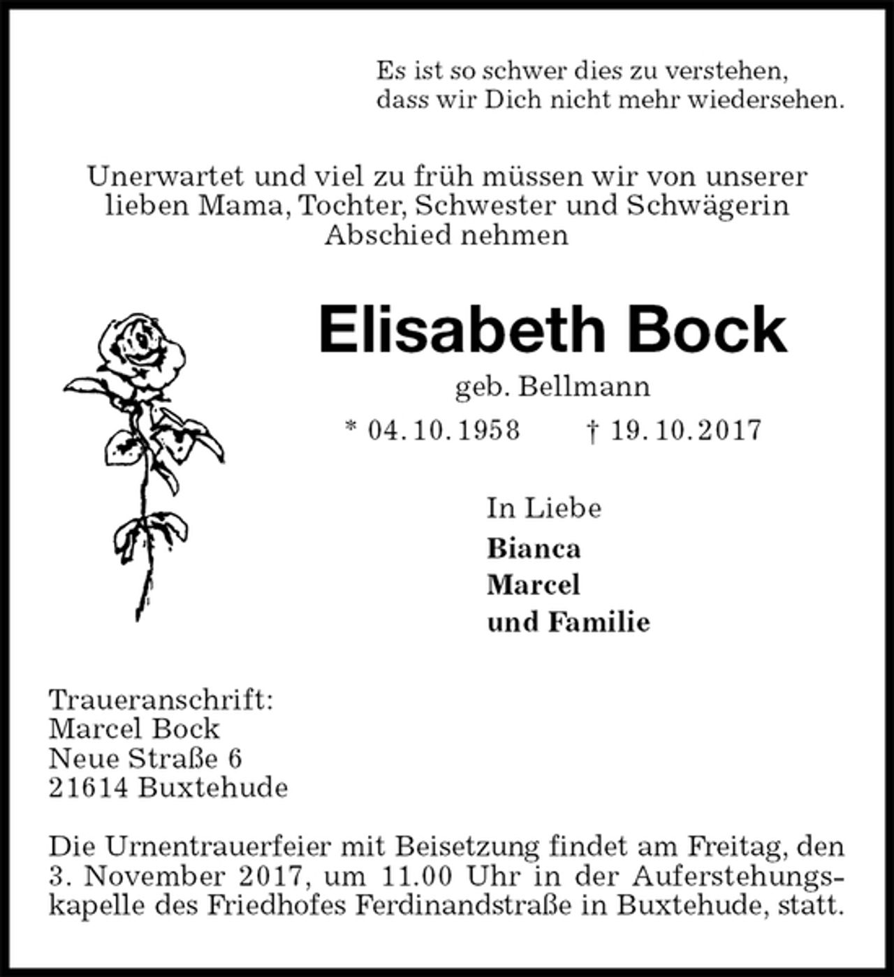 <p>Es ist so schwer dies zu verstehen,<br />dass wir Dich nicht mehr wiedersehen.<br />Unerwartet und viel zu früh müssen wir von unserer<br />lieben Mama, Tochter, Schwester und Schwägerin<br />Abschied nehmen<br />Elisabeth Bock<br />geb. Bellmann<br />* 04. 10. 1958 † 19. 10. 2017<br />In Liebe<br />Bianca<br />Marcel<br />und Familie<br />Traueranschrift:<br />Marcel Bock<br />Neue Straße 6<br />21614 Buxtehude</p><p>Die Urnentrauerfeier mit Beisetzung findet am Freitag, den<br />3. November 2017, um 11.00 Uhr in der Auferstehungs-<br />kapelle des Friedhofes Ferdinandstraße in Buxtehude, statt.</p>