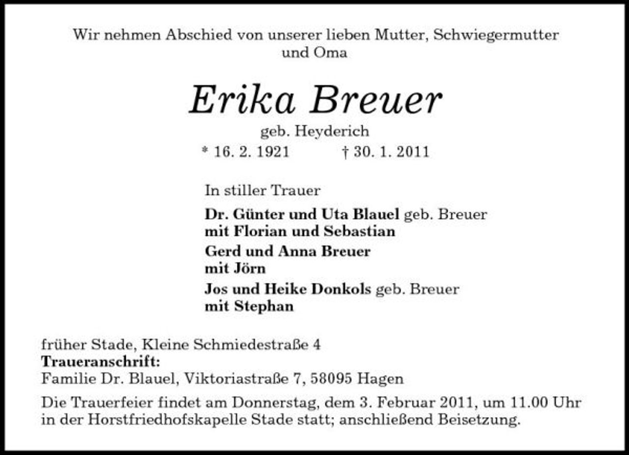 <p>Wir nehmen Abschied von unserer lieben Mutter, Schwiegermutter<br />und Oma<br />Erika Breuer<br />geb. Heyderich<br />* 16. 2. 1921 † 30. 1. 2011<br />In stiller Trauer<br />Dr. Günter und Uta Blauel geb. Breuer<br />mit Florian und Sebastian<br />Gerd und Anna Breuer<br />mit Jörn<br />Jos und Heike Donkols geb. Breuer<br />mit Stephan<br />früher Stade, Kleine Schmiedestraße 4<br />Traueranschrift:<br />Familie Dr. Blauel, Viktoriastraße 7, 58095 Hagen<br />Die Trauerfeier findet am Donnerstag, dem 3. Februar 2011, um 11.00 Uhr in der Horstfriedhofskapelle Stade statt; anschließend Beisetzung.</p>