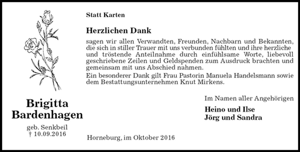 <p>Statt Karten<br />Herzlichen Dank<br />sagen wir allen Verwandten, Freunden, Nachbarn und Bekannten,<br />die sich in stiller Trauer mit uns verbunden fühlten und ihre herzliche<br />und tröstende Anteilnahme durch einfühlsame Worte, liebevoll<br />geschriebene Zeilen und Geldspenden zum Ausdruck brachten und<br />gemeinsam mit uns Abschied nahmen.<br />Ein besonderer Dank gilt Frau Pastorin Manuela Handelsmann sowie<br />dem Bestattungsunternehmen Knut Mirkens.<br />Im Namen aller Angehörigen<br />Heino und Ilse<br />Jörg und Sandra<br />Horneburg, im Oktober 2016<br />Brigitta<br />Bardenhagen<br />geb. Senkbeil<br />† 10.09.2016</p>