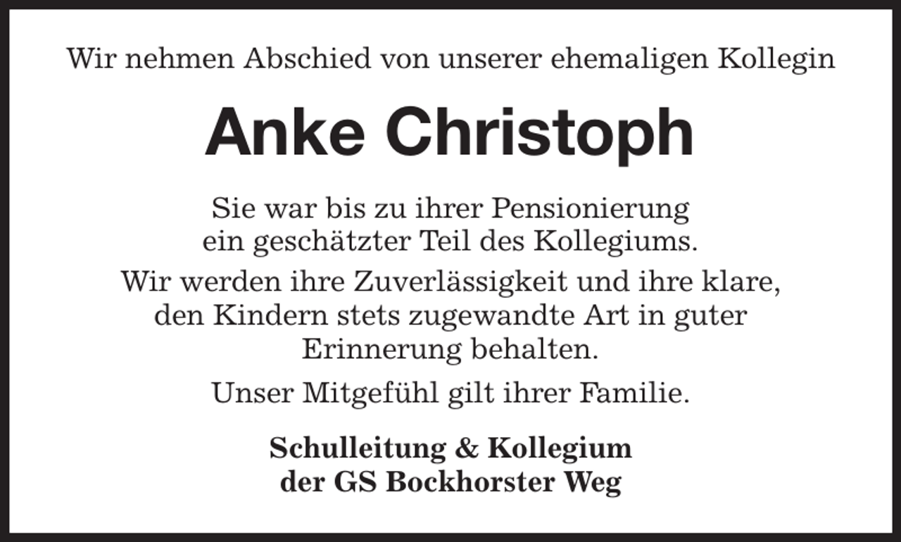 <p>Wir nehmen Abschied von unserer ehemaligen Kollegin<br />Anke Christoph<br />Sie war bis zu ihrer Pensionierung<br />ein geschätzter Teil des Kollegiums.<br />Wir werden ihre Zuverlässigkeit und ihre klare,<br />den Kindern stets zugewandte Art in guter<br />Erinnerung behalten.<br />Unser Mitgefühl gilt ihrer Familie.<br />Schulleitung &amp; Kollegium<br />der GS Bockhorster Weg</p>