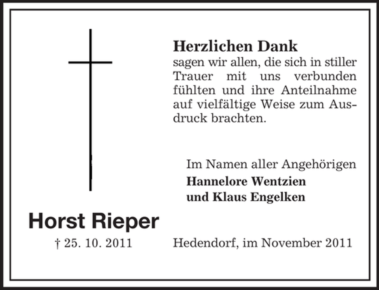 <p>Herzlichen Dank<br />sagen wir allen, die sich in stiller<br />Trauer mit uns verbunden<br />fühlten und ihre Anteilnahme<br />auf vielfältige Weise zum Ausdruck brachten.</p><p>Im Namen aller Angehörigen<br />Hannelore Wentzien<br />und Klaus Engelken</p><p>Horst Rieper<br />† 25. 10. 2011</p><p>Hedendorf, im November 2011</p>