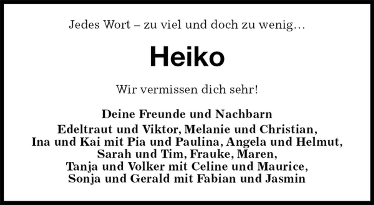 <p>Jedes Wort – zu viel und doch zu wenig…<br />Heiko<br />Wir vermissen dich sehr!</p><p>Deine Freunde und Nachbarn<br />Edeltraut und Viktor, Melanie und Christian,<br />Ina und Kai mit Pia und Paulina, Angela und Helmut,<br />Sarah und Tim, Frauke, Maren,<br />Tanja und Volker mit Celine und Maurice,<br />Sonja und Gerald mit Fabian und Jasmin</p>