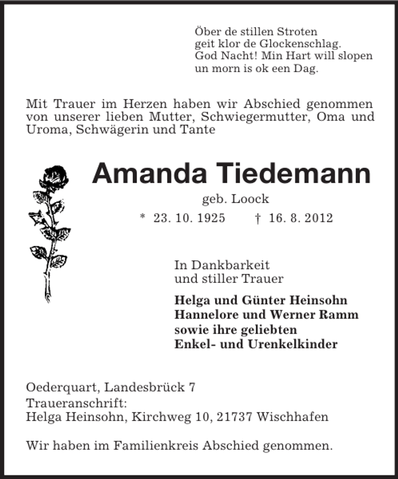 <p>Öber de stillen Stroten<br />geit klor de Glockenschlag.<br />God Nacht! Min Hart will slopen<br />un morn is ok een Dag.<br />Mit Trauer im Herzen haben wir Abschied genommen von unserer lieben Mutter, Schwiegermutter, Oma und Uroma, Schwägerin und Tante<br />Amanda Tiedemann<br />geb. Loock<br />* 23. 10. 1925 † 16. 8. 2012<br />In Dankbarkeit<br />und stiller Trauer<br />Helga und Günter Heinsohn<br />Hannelore und Werner Ramm<br />sowie ihre geliebten<br />Enkel- und Urenkelkinder<br />Oederquart, Landesbrück 7<br />Traueranschrift:<br />Helga Heinsohn, Kirchweg 10, 21737 Wischhafen</p><p>Wir haben im Familienkreis Abschied genommen.</p>