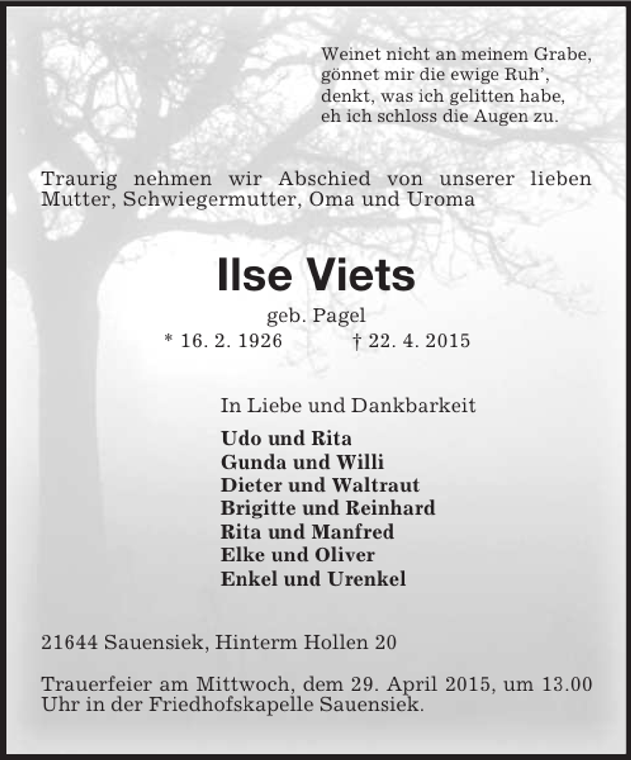 <p>Weinet nicht an meinem Grabe,<br />gönnet mir die ewige Ruh’,<br />denkt, was ich gelitten habe,<br />eh ich schloss die Augen zu.<br />Traurig nehmen wir Abschied von unserer lieben<br />Mutter, Schwiegermutter, Oma und Uroma<br />Ilse Viets<br />geb. Pagel<br />* 16. 2. 1926 † 22. 4. 2015<br />In Liebe und Dankbarkeit<br />Udo und Rita<br />Gunda und Willi<br />Dieter und Waltraut<br />Brigitte und Reinhard<br />Rita und Manfred<br />Elke und Oliver<br />Enkel und Urenkel<br />21644 Sauensiek, Hinterm Hollen 20</p><p>Trauerfeier am Mittwoch, dem 29. April 2015, um 13.00 Uhr in der Friedhofskapelle Sauensiek.</p>