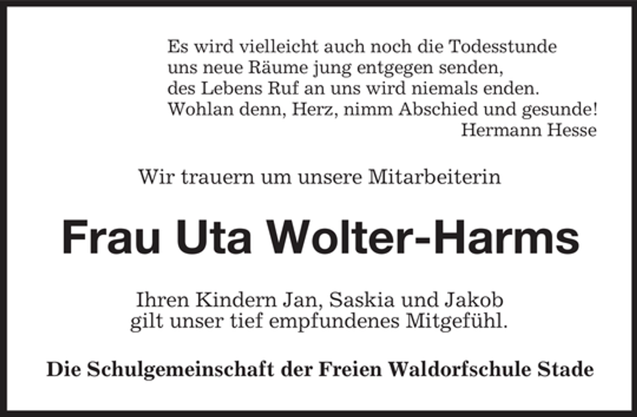 <p>Es wird vielleicht auch noch die Todesstunde uns neue Räume jung entgegen senden, des Lebens Ruf an uns wird niemals enden. Wohlan denn, Herz, nimm Abschied und gesunde! Hermann Hesse</p><p>Wir trauern um unsere Mitarbeiterin</p><p>Frau Uta Wolter-Harms<br />Ihren Kindern Jan, Saskia und Jakob gilt unser tief empfundenes Mitgefühl. Die Schulgemeinschaft der Freien Waldorfschule Stade</p>