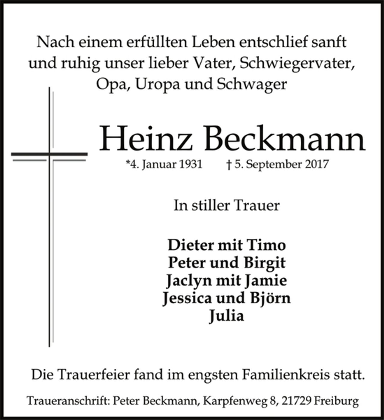 <p>Nach einem erfüllten Leben entschlief sanft<br />und ruhig unser lieber Vater, Schwiegervater,<br />Opa, Uropa und Schwager<br />Heinz Beckmann<br />*4. Januar 1931 † 5. September 2017<br />In stiller Trauer<br />Dieter mit Timo<br />Peter und Birgit<br />Jaclyn mit Jamie<br />Jessica und Björn<br />Julia<br />Die Trauerfeier fand im engsten Familienkreis statt.<br />Traueranschrift: Peter Beckmann, Karpfenweg 8, 21729 Freiburg</p>